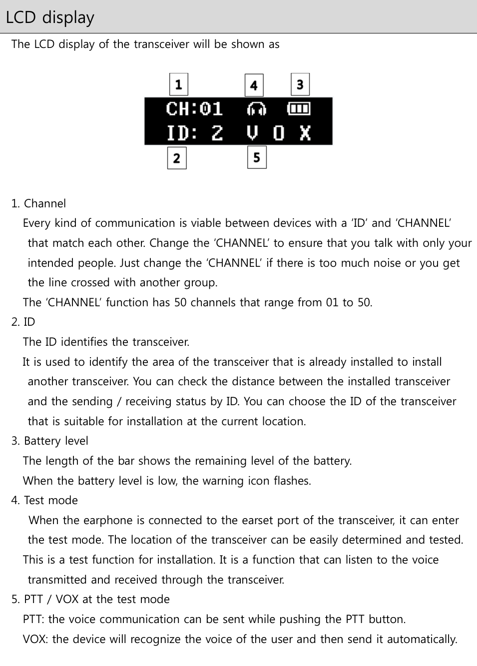  LCD display   The LCD display of the transceiver will be shown as      1. Channel Every kind of communication is viable between devices with a ‘ID’ and ‘CHANNEL’ that match each other. Change the ‘CHANNEL’ to ensure that you talk with only your intended people. Just change the ‘CHANNEL’ if there is too much noise or you get the line crossed with another group.   The ‘CHANNEL’ function has 50 channels that range from 01 to 50.   2. ID       The ID identifies the transceiver.   It is used to identify the area of the transceiver that is already installed to install another transceiver. You can check the distance between the installed transceiver and the sending / receiving status by ID. You can choose the ID of the transceiver that is suitable for installation at the current location.   3. Battery level       The length of the bar shows the remaining level of the battery.       When the battery level is low, the warning icon flashes.   4. Test mode         When the earphone is connected to the earset port of the transceiver, it can enter the test mode. The location of the transceiver can be easily determined and tested. This is a test function for installation. It is a function that can listen to the voice transmitted and received through the transceiver.   5. PTT / VOX at the test mode PTT: the voice communication can be sent while pushing the PTT button.       VOX: the device will recognize the voice of the user and then send it automatically.  