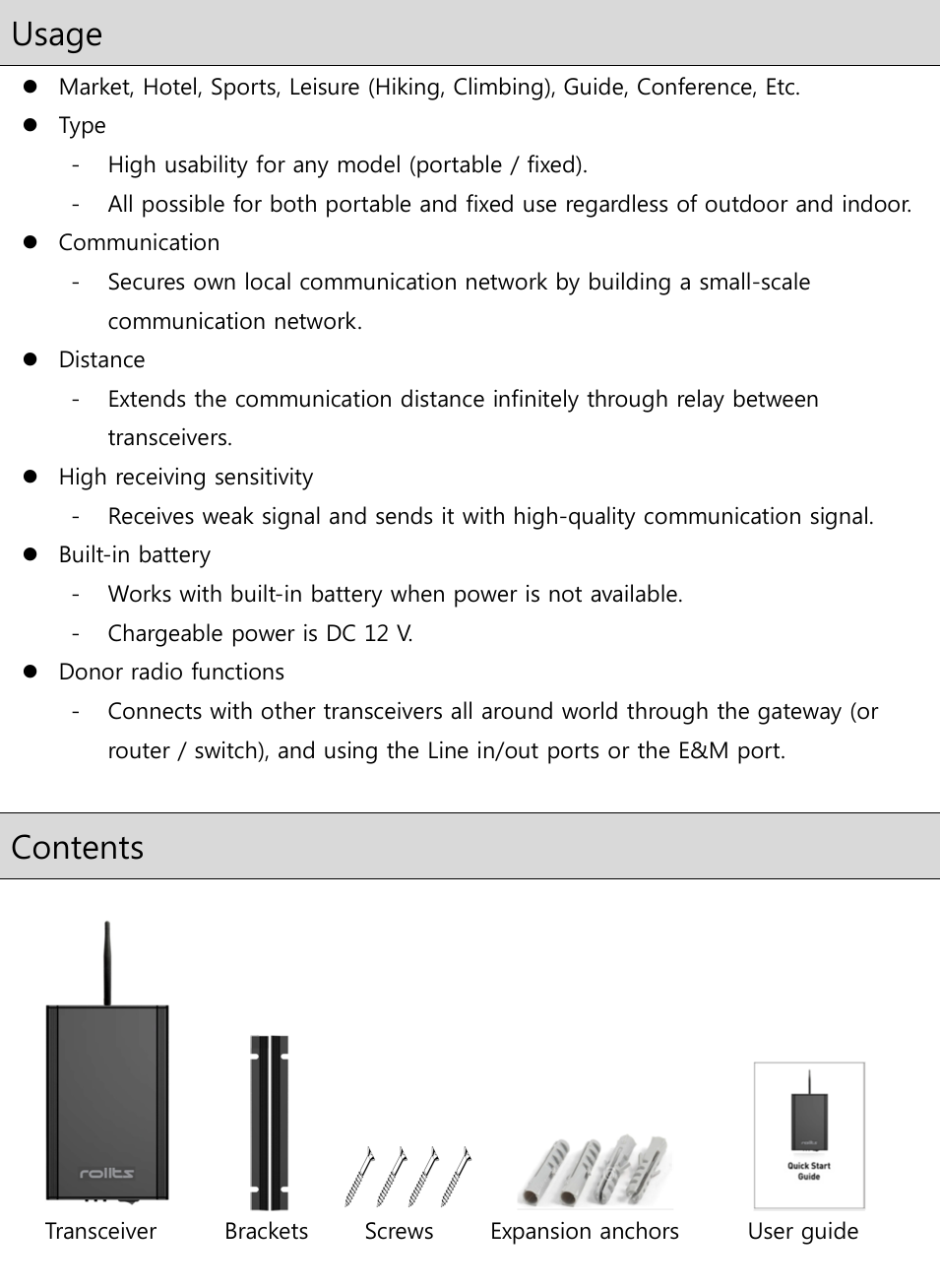  Usage  Market, Hotel, Sports, Leisure (Hiking, Climbing), Guide, Conference, Etc.  Type - High usability for any model (portable / fixed). - All possible for both portable and fixed use regardless of outdoor and indoor.  Communication - Secures own local communication network by building a small-scale communication network.  Distance - Extends the communication distance infinitely through relay between transceivers.  High receiving sensitivity - Receives weak signal and sends it with high-quality communication signal.  Built-in battery - Works with built-in battery when power is not available. - Chargeable power is DC 12 V.  Donor radio functions - Connects with other transceivers all around world through the gateway (or router / switch), and using the Line in/out ports or the E&amp;M port.  Contents                                                       Transceiver            Brackets         Screws          Expansion anchors            User guide   