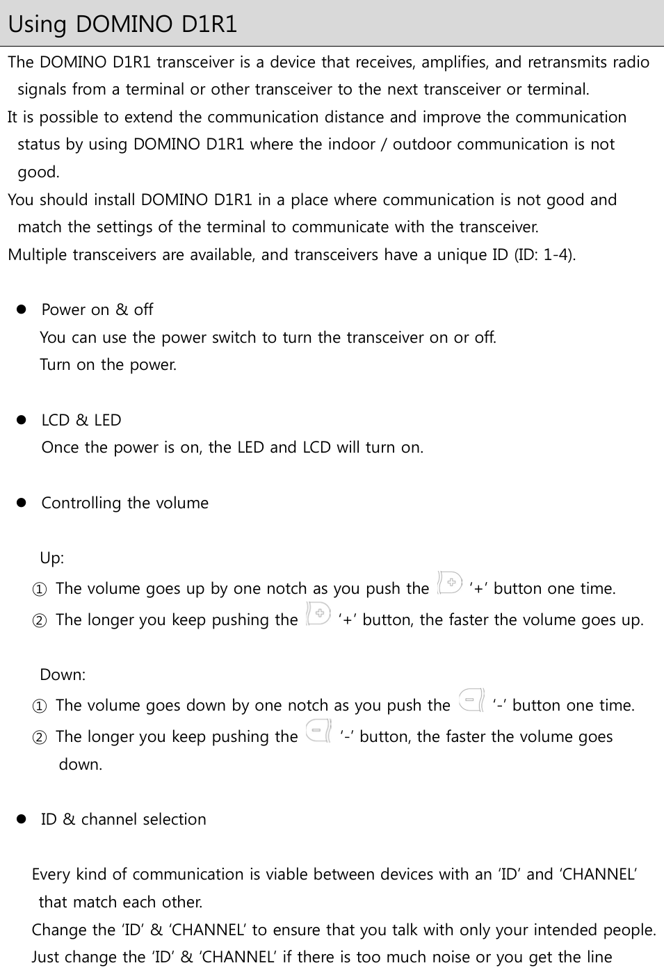 Using DOMINO D1R1 The DOMINO D1R1 transceiver is a device that receives, amplifies, and retransmits radio signals from a terminal or other transceiver to the next transceiver or terminal. It is possible to extend the communication distance and improve the communication status by using DOMINO D1R1 where the indoor / outdoor communication is not good. You should install DOMINO D1R1 in a place where communication is not good and match the settings of the terminal to communicate with the transceiver. Multiple transceivers are available, and transceivers have a unique ID (ID: 1-4).   Power on &amp; off You can use the power switch to turn the transceiver on or off. Turn on the power.   LCD &amp; LED Once the power is on, the LED and LCD will turn on.   Controlling the volume  Up:   ①  The volume goes up by one notch as you push the    ‘+’ button one time. ②  The longer you keep pushing the    ‘+’ button, the faster the volume goes up.  Down:   ①  The volume goes down by one notch as you push the    ‘-’ button one time. ②  The longer you keep pushing the    ‘-’ button, the faster the volume goes down.   ID &amp; channel selection  Every kind of communication is viable between devices with an ‘ID’ and ‘CHANNEL’ that match each other.   Change the ‘ID’ &amp; ‘CHANNEL’ to ensure that you talk with only your intended people. Just change the ‘ID’ &amp; ‘CHANNEL’ if there is too much noise or you get the line 