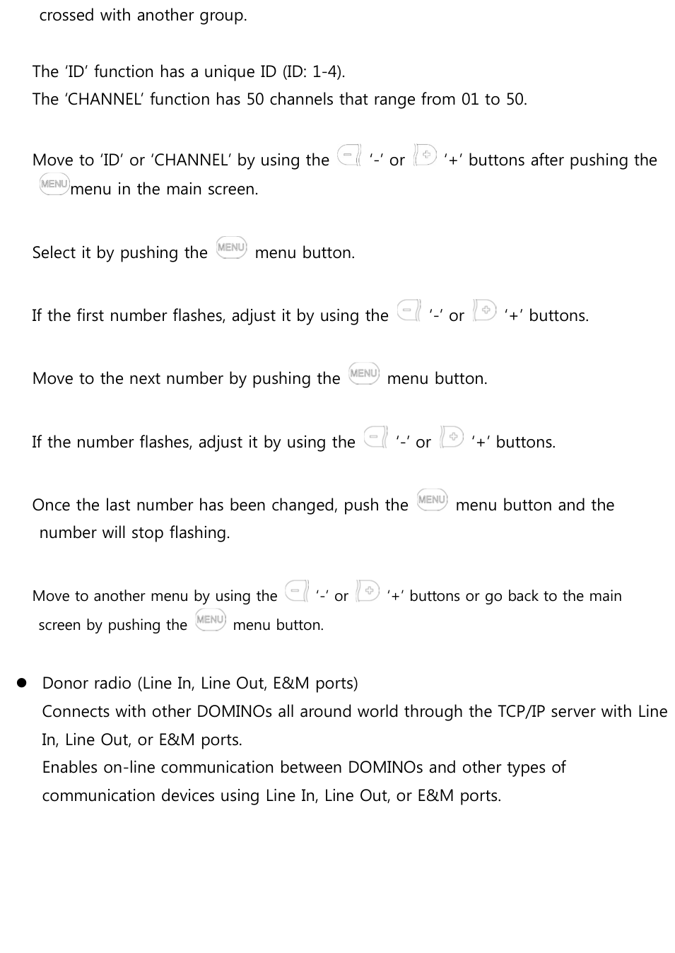 crossed with another group.   The ‘ID’ function has a unique ID (ID: 1-4). The ‘CHANNEL’ function has 50 channels that range from 01 to 50.  Move to ‘ID’ or ‘CHANNEL’ by using the    ‘-’ or    ‘+’ buttons after pushing the menu in the main screen.  Select it by pushing the    menu button.  If the first number flashes, adjust it by using the    ‘-’ or    ‘+’ buttons.  Move to the next number by pushing the    menu button.  If the number flashes, adjust it by using the    ‘-’ or    ‘+’ buttons.  Once the last number has been changed, push the    menu button and the number will stop flashing.  Move to another menu by using the    ‘-’ or    ‘+’ buttons or go back to the main screen by pushing the    menu button.   Donor radio (Line In, Line Out, E&amp;M ports) Connects with other DOMINOs all around world through the TCP/IP server with Line In, Line Out, or E&amp;M ports. Enables on-line communication between DOMINOs and other types of communication devices using Line In, Line Out, or E&amp;M ports.       