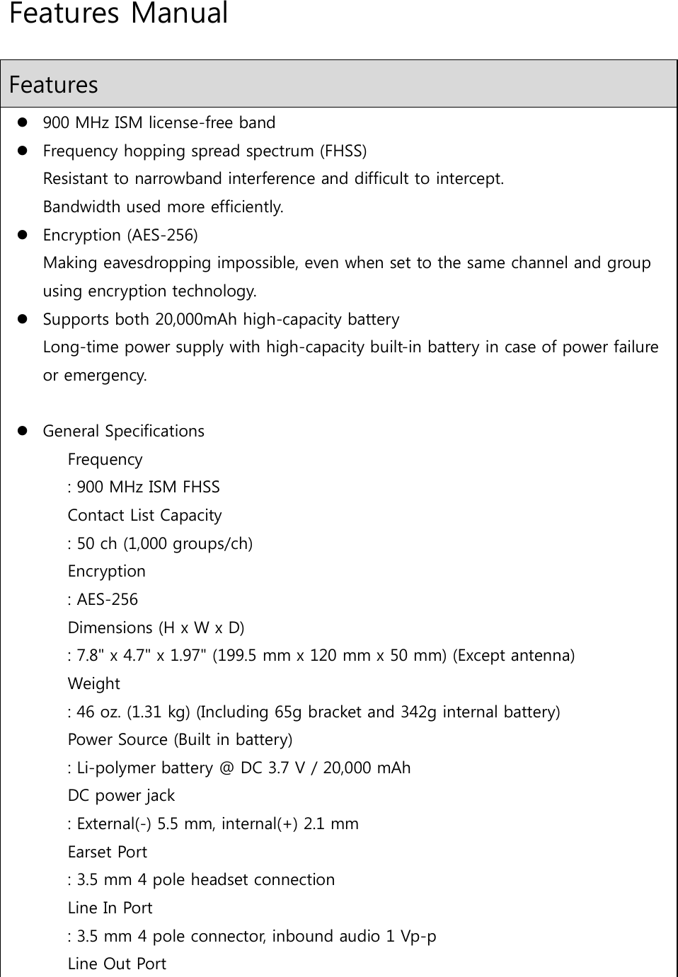 Features Manual Features  900 MHz ISM license-free band  Frequency hopping spread spectrum (FHSS) Resistant to narrowband interference and difficult to intercept. Bandwidth used more efficiently.  Encryption (AES-256) Making eavesdropping impossible, even when set to the same channel and group using encryption technology.  Supports both 20,000mAh high-capacity battery Long-time power supply with high-capacity built-in battery in case of power failure or emergency.   General Specifications Frequency   : 900 MHz ISM FHSS Contact List Capacity   : 50 ch (1,000 groups/ch) Encryption   : AES-256 Dimensions (H x W x D)   : 7.8&quot; x 4.7&quot; x 1.97&quot; (199.5 mm x 120 mm x 50 mm) (Except antenna) Weight    : 46 oz. (1.31 kg) (Including 65g bracket and 342g internal battery) Power Source (Built in battery)   : Li-polymer battery @ DC 3.7 V / 20,000 mAh DC power jack : External(-) 5.5 mm, internal(+) 2.1 mm Earset Port   : 3.5 mm 4 pole headset connection  Line In Port   : 3.5 mm 4 pole connector, inbound audio 1 Vp-p Line Out Port   