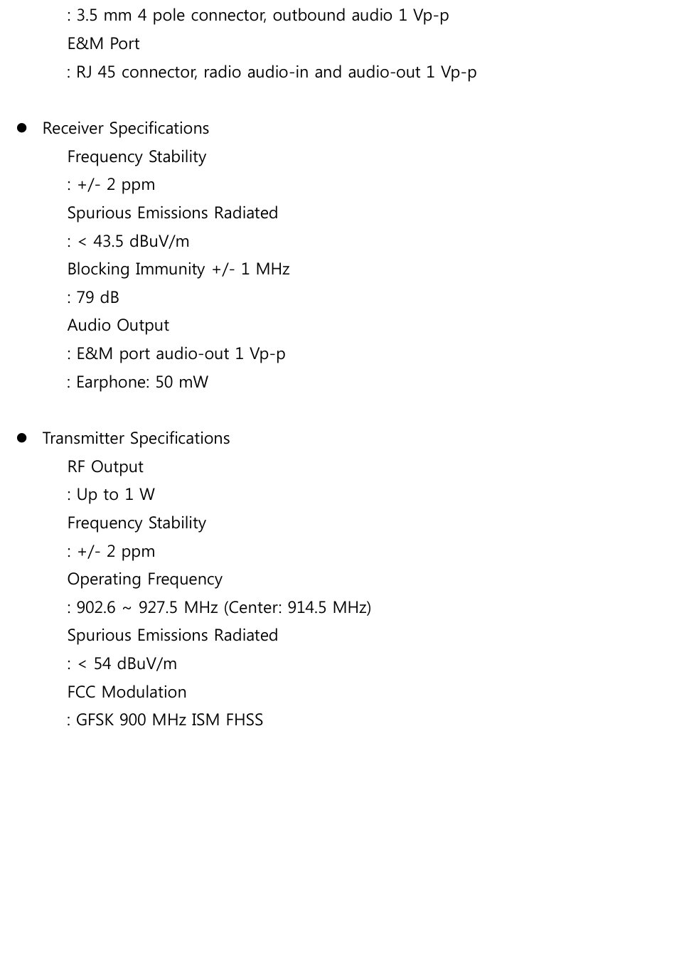 : 3.5 mm 4 pole connector, outbound audio 1 Vp-p E&amp;M Port   : RJ 45 connector, radio audio-in and audio-out 1 Vp-p   Receiver Specifications Frequency Stability   : +/- 2 ppm Spurious Emissions Radiated   : &lt; 43.5 dBuV/m Blocking Immunity +/- 1 MHz   : 79 dB Audio Output   : E&amp;M port audio-out 1 Vp-p : Earphone: 50 mW   Transmitter Specifications RF Output   : Up to 1 W Frequency Stability   : +/- 2 ppm Operating Frequency   : 902.6 ~ 927.5 MHz (Center: 914.5 MHz) Spurious Emissions Radiated   : &lt; 54 dBuV/m FCC Modulation   : GFSK 900 MHz ISM FHSS          