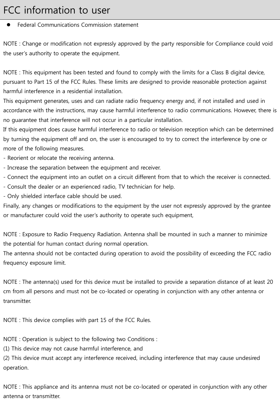 FCC information to user  Federal Communications Commission statement  NOTE : Change or modification not expressly approved by the party responsible for Compliance could void the user’s authority to operate the equipment.  NOTE : This equipment has been tested and found to comply with the limits for a Class B digital device, pursuant to Part 15 of the FCC Rules. These limits are designed to provide reasonable protection against harmful interference in a residential installation. This equipment generates, uses and can radiate radio frequency energy and, if not installed and used in accordance with the instructions, may cause harmful interference to radio communications. However, there is no guarantee that interference will not occur in a particular installation. If this equipment does cause harmful interference to radio or television reception which can be determined by turning the equipment off and on, the user is encouraged to try to correct the interference by one or more of the following measures. - Reorient or relocate the receiving antenna. - Increase the separation between the equipment and receiver. - Connect the equipment into an outlet on a circuit different from that to which the receiver is connected. - Consult the dealer or an experienced radio, TV technician for help. - Only shielded interface cable should be used. Finally, any changes or modifications to the equipment by the user not expressly approved by the grantee or manufacturer could void the user’s authority to operate such equipment,   NOTE : Exposure to Radio Frequency Radiation. Antenna shall be mounted in such a manner to minimize the potential for human contact during normal operation.  The antenna should not be contacted during operation to avoid the possibility of exceeding the FCC radio frequency exposure limit.  NOTE : The antenna(s) used for this device must be installed to provide a separation distance of at least 20 cm from all persons and must not be co-located or operating in conjunction with any other antenna or transmitter.  NOTE : This device complies with part 15 of the FCC Rules.  NOTE : Operation is subject to the following two Conditions : (1) This device may not cause harmful interference, and (2) This device must accept any interference received, including interference that may cause undesired operation.    NOTE : This appliance and its antenna must not be co-located or operated in conjunction with any other antenna or transmitter.  