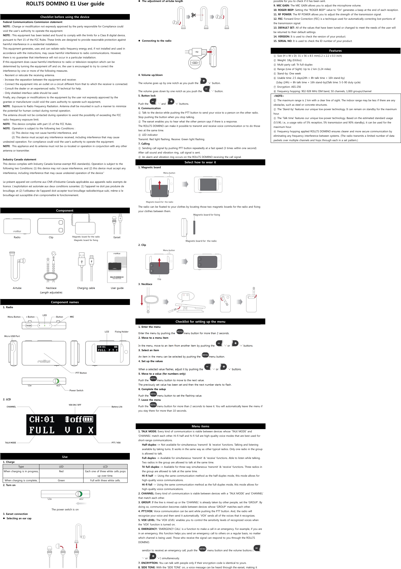 ROLLTS DOMINO E1 User guide  Checklist before using the device Federal Communications Commission statement NOTE : Change or modification not expressly approved by the party responsible for Compliance could void the user’s authority to operate the equipment. NOTE : This equipment has been tested and found to comply with the limits for a Class B digital device, pursuant to Part 15 of the FCC Rules. These limits are designed to provide reasonable protection against harmful interference in a residential installation. This equipment generates, uses and can radiate radio frequency energy and, if not installed and used in accordance with the instructions, may cause harmful interference to radio communications. However, there is no guarantee that interference will not occur in a particular installation. If this equipment does cause harmful interference to radio or television reception which can be determined by turning the equipment off and on, the user is encouraged to try to correct the interference by one or more of the following measures. - Reorient or relocate the receiving antenna. - Increase the separation between the equipment and receiver. - Connect the equipment into an outlet on a circuit different from that to which the receiver is connected. - Consult the dealer or an experienced radio, TV technical for help. - Only shielded interface cable should be used. Finally, any changes or modifications to the equipment by the user not expressly approved by the grantee or manufacturer could void the users authority to operate such equipment,   NOTE : Exposure to Radio Frequency Radiation. Antenna shall be mounted in such a manner to minimize the potential for human contact during normal operation.  The antenna should not be contacted during operation to avoid the possibility of exceeding the FCC radio frequency exposure limit. NOTE : This device complies with part 15 of the FCC Rules. NOTE : Operation is subject to the following two Conditions :            (1) This device may not cause harmful interference, and            (2) This device must accept any interference received, including interference that may cause undesired operation. For compliance could void the user’s authority to operate the equipment. NOTE : This appliance and its antenna must not be co-located or operation in conjunction with any other antenna or transmitter.  Industry Canada statement This device complies with Industry Canada license-exempt RSS standard(s). Operation is subject to the following two Conditions: (1) this device may not cause interference, and (2) this device must accept any interference, including interference that may cause undesired operation of the device.”  Le présent appareil est conforme aux CNR d&apos;Industrie Canada applicables aux appareils radio exempts de licence. L&apos;exploitation est autorisée aux deux conditions suivantes: (1) l&apos;appareil ne doit pas produire de brouillage, et (2) l&apos;utilisateur de l&apos;appareil doit accepter tout brouillage radioélectrique subi, même si le brouillage est susceptible d&apos;en compromettre le fonctionnement.  Component       Radio  Clip  Magnetic board for the radio Magnetic board for fixing  Earset              Airtube  Necklace (Length adjustable)  Charging cable  User guide  Component names 1. Radio   2. LCD  Use 1. Charge Type  LED  LCD When charging is in progress, Red  Each one of three white cells pops up over time. When charging is complete, Green  Full with three white cells. 2. Turn on  The power switch is on 3. Earset connection  Selecting an ear cap   The adjustment of airtube length   Connecting to the radio  4. Volume up/down The volume goes up by one notch as you push the   ‘+’ button. The volume goes down by one notch as you push the   ‘-’ button.  5. Button lock Push the    ‘-’ and    ‘+’ buttons. 6. Communication ① Talk to the device while pushing the PTT button to send your voice to a person on the other radio. Stop pushing the button when you stop talking. ② The earset enables you to hear what the other person says if there is a response. The ROLLTS DOMINO can make it possible to transmit and receive voice communication or to do those two at the same time. ③ LED indicator Transmit: Red light flashing. Receive: Green light flashing 7. Calling ① Sending call signal by pushing PTT button repeatedly at a fast speed (3 times within one second) After call sound and vibration ring, call signal is sent. ② An alarm and vibration ring occurs on the ROLLTS DOMINO receiving the call signal. Select how to wear it 1. Magnetic board  The radio can be fixated to your clothes by locating those two magnetic boards for the radio and fixing your clothes between them.  2. Clip  3. Necklace   Checklist for setting up the menu 1. Enter the menu Enter the menu by pushing the  menu button for more than 2 seconds.   2. Move to a menu item In the menu, move to an item from another item by pushing the    ‘-’ or   ‘+’ buttons. 3. Select an item An item in the menu can be selected by pushing the  menu button. 4. Set up the values When a selected value flashes, adjust it by pushing the    ‘-’ or    ‘+’ buttons. 5. Move to a value (for numbers only) Push the  menu button to move to the next value. The previously set value has been set and then the next number starts to flash. 6. Complete the setup Push the  menu button to set the flashing value.  7. Leave the menu Push the  menu button for more than 2 seconds to leave it. You will automatically leave the menu if you stay there for more than 10 seconds.  Menu items 1. TALK MODE: Every kind of communication is viable between devices whose ‘TALK MODE’ and ‘CHANNEL’ match each other. Hi-fi half and hi-fi full are high-quality voice modes that are best used for short-range communications. Half-duplex -&gt; Not available for simultaneous ‘transmit’ &amp; ‘receive’ functions. Talking and listening available by taking turns. It works in the same way as other typical radios. Only one radio in the group is allowed to talk. Full-duplex -&gt; Available for simultaneous ‘transmit’ &amp; ‘receive’ functions. Able to listen while talking. Two radios in the group are allowed to talk at the same time. Tri full-duplex -&gt; Available for three-way simultaneous ‘transmit’ &amp; ‘receive’ functions. Three radios in the group are allowed to talk at the same time. Hi-fi half -&gt; Using the same communication method as the half-duplex mode, this mode allows for high-quality voice communications. Hi-fi full -&gt; Using the same communication method as the full-duplex mode, this mode allows for high-quality voice communications. 2. CHANNEL: Every kind of communication is viable between devices with a ‘TALK MODE’ and ‘CHANNEL’ that match each other. 3. GROUP: If the line is mixed up or the ‘CHANNEL’ is already taken by other people, set the ‘GROUP’. By doing so, communication becomes viable between devices whose ‘GROUP’ matches each other.   4. PTT/VOX: Voice communication can be sent while pushing the PTT button. And, the radio will recognize your voice and then send it automatically. ‘VOX’ sends all of the voices that it recognizes.  5. VOX LEVEL: The ‘VOX LEVEL’ enables you to control the sensitivity levels of recognized voices when the ‘VOX’ function is turned on. 6. EMERGENCY: ‘EMERGENCY CALL’ is a function to make a call in an emergency. For example, if you are in an emergency, this function helps you send an emergency call to others on a regular basis, no matter which channel is being used. Those who receive the signal can respond to you through the ROLLTS DOMINO. send(or to receive) an emergency call, push the    menu button and the volume buttons (  ‘-’ or    ‘+’) simultaneously. 7. ENCRYPTION: You can talk with people only if their encryption code is identical to yours. 8. SIDE TONE: With the ‘SIDE TONE’ on, a voice message can be heard through the earset, making it possible for you to check if it has been sent. 9. MIC GAIN: The MIC GAIN allows you to adjust the microphone volume. 10. ROGER BEEP: Setting the &quot;ROGER BEEP&quot; value to &quot;On&quot; generates a beep at the end of each reception. 11. RF POWER: The RF POWER allows you to adjust the strength of the transmission signal.   12. FEC: Forward Error Correction (FEC) is a technique used for automatically correcting lost portions of the transmission signal.  13. DEFAULT SET: All of the values that have been tuned or changed to meet the needs of the user will be returned to their default settings.   14. VERSION: It is used to check the version of your product. 15. SERIAL NO: It is used to check the ID number of your product.  Features ① Size (H x W x D): 31 x 56 x 8.5 mm(1.2 x 2.2 x 0.3 inch) ② Weight: 18g (0.63oz) ③ Multi-party call: Tri full-duplex ④ Range (Line of Sight): Up to 2 km (1.24 miles) ⑤ Stand-by: One week ⑥ Usable time: 2.5 days(24h = 8h talk time + 16h stand-by) (1day (24h) = 8h talk time + 16h stand-by)(Talk time: 5-5-90 duty cycle) ⑦ Encryption: AES-256 ⑧ Frequency hopping: 902-928 MHz ISM band, 50 channels, 1,000 groups/channel &lt;NOTE&gt; ① The maximum range is 2 km with a clear line of sight. The indoor range may be less if there are any obstacles, such as steel or concrete structures. ② The ‘Stand-by’ features our unique low-power technology. It can remain on standby for the maximum hour. ③ The ‘Talk time’ features our unique low-power technology. Based on the estimated standard usage (5:5:90, i.e., a usage ratio of 5% reception, 5% transmission and 90% standby), it can be used for the maximum hour. ④ Frequency hopping applied ROLLTS DOMINO ensures clearer and more secure communication by eliminating any frequency interference between systems. (The radio transmits a limited number of data packets over multiple channels and hops through each in a set pattern.)  