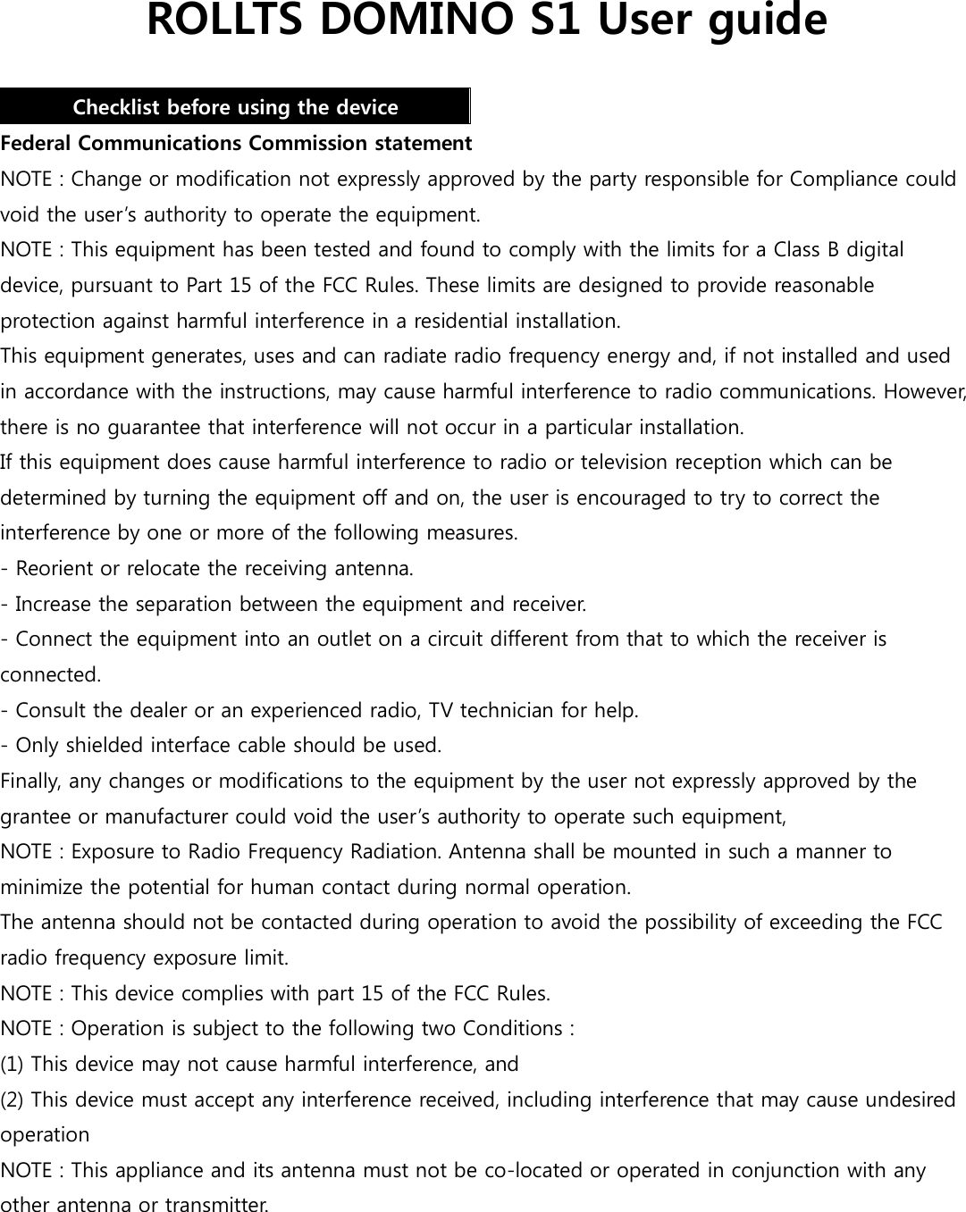 ROLLTS DOMINO S1 User guide  Checklist before using the device Federal Communications Commission statement NOTE : Change or modification not expressly approved by the party responsible for Compliance could void the user’s authority to operate the equipment. NOTE : This equipment has been tested and found to comply with the limits for a Class B digital device, pursuant to Part 15 of the FCC Rules. These limits are designed to provide reasonable protection against harmful interference in a residential installation. This equipment generates, uses and can radiate radio frequency energy and, if not installed and used in accordance with the instructions, may cause harmful interference to radio communications. However, there is no guarantee that interference will not occur in a particular installation. If this equipment does cause harmful interference to radio or television reception which can be determined by turning the equipment off and on, the user is encouraged to try to correct the interference by one or more of the following measures. - Reorient or relocate the receiving antenna. - Increase the separation between the equipment and receiver. - Connect the equipment into an outlet on a circuit different from that to which the receiver is connected. - Consult the dealer or an experienced radio, TV technician for help. - Only shielded interface cable should be used. Finally, any changes or modifications to the equipment by the user not expressly approved by the grantee or manufacturer could void the user’s authority to operate such equipment,   NOTE : Exposure to Radio Frequency Radiation. Antenna shall be mounted in such a manner to minimize the potential for human contact during normal operation.   The antenna should not be contacted during operation to avoid the possibility of exceeding the FCC radio frequency exposure limit. NOTE : This device complies with part 15 of the FCC Rules. NOTE : Operation is subject to the following two Conditions : (1) This device may not cause harmful interference, and (2) This device must accept any interference received, including interference that may cause undesired operation NOTE : This appliance and its antenna must not be co-located or operated in conjunction with any other antenna or transmitter.   