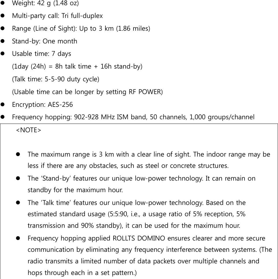  Weight: 42 g (1.48 oz)  Multi-party call: Tri full-duplex  Range (Line of Sight): Up to 3 km (1.86 miles)  Stand-by: One month  Usable time: 7 days  (1day (24h) = 8h talk time + 16h stand-by)  (Talk time: 5-5-90 duty cycle) (Usable time can be longer by setting RF POWER)  Encryption: AES-256  Frequency hopping: 902-928 MHz ISM band, 50 channels, 1,000 groups/channel &lt;NOTE&gt;   The maximum range is 3 km with a clear line of sight. The indoor range may be less if there are any obstacles, such as steel or concrete structures.  The ‘Stand-by’ features our unique low-power technology. It can remain on standby for the maximum hour.  The ‘Talk time’ features our unique low-power technology. Based on the estimated standard usage (5:5:90, i.e., a usage ratio of 5% reception, 5% transmission and 90% standby), it can be used for the maximum hour.  Frequency hopping applied ROLLTS DOMINO ensures clearer and more secure communication by eliminating any frequency interference between systems. (The radio transmits a limited number of data packets over multiple channels and hops through each in a set pattern.)   