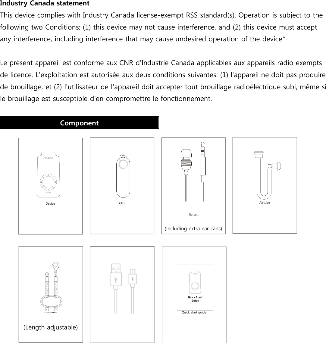      Airtube        Clip        Device        Quick start guide    Earset (Including extra ear caps)      Charging cable        Necklace (Length adjustable)  Industry Canada statement This device complies with Industry Canada license-exempt RSS standard(s). Operation is subject to the following two Conditions: (1) this device may not cause interference, and (2) this device must accept any interference, including interference that may cause undesired operation of the device.”  Le présent appareil est conforme aux CNR d&apos;Industrie Canada applicables aux appareils radio exempts de licence. L&apos;exploitation est autorisée aux deux conditions suivantes: (1) l&apos;appareil ne doit pas produire de brouillage, et (2) l&apos;utilisateur de l&apos;appareil doit accepter tout brouillage radioélectrique subi, même si le brouillage est susceptible d&apos;en compromettre le fonctionnement.  Component               