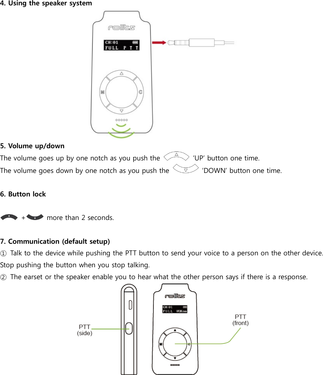  4. Using the speaker system   5. Volume up/down   The volume goes up by one notch as you push the    ‘UP’ button one time. The volume goes down by one notch as you push the    ‘DOWN’ button one time.  6. Button lock    +   more than 2 seconds.  7. Communication (default setup) ①  Talk to the device while pushing the PTT button to send your voice to a person on the other device. Stop pushing the button when you stop talking. ②  The earset or the speaker enable you to hear what the other person says if there is a response.    