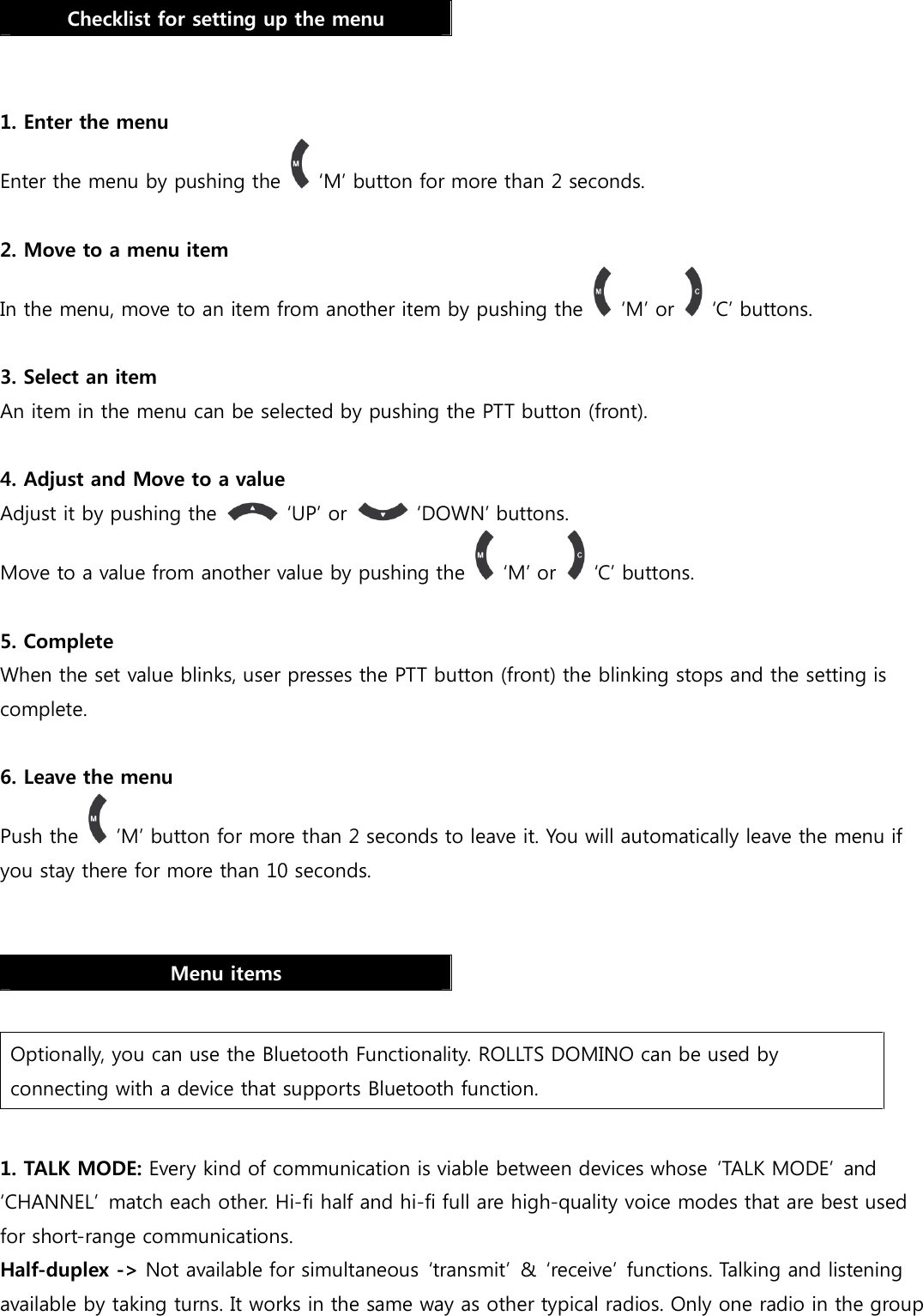  Checklist for setting up the menu   1. Enter the menu Enter the menu by pushing the    ‘M’ button for more than 2 seconds.    2. Move to a menu item In the menu, move to an item from another item by pushing the    ‘M’ or    ‘C’ buttons.  3. Select an item An item in the menu can be selected by pushing the PTT button (front).     4. Adjust and Move to a value Adjust it by pushing the    ‘UP’ or    ‘DOWN’ buttons. Move to a value from another value by pushing the    ‘M’ or    ‘C’ buttons.  5. Complete When the set value blinks, user presses the PTT button (front) the blinking stops and the setting is complete.  6. Leave the menu Push the    ’M’ button for more than 2 seconds to leave it. You will automatically leave the menu if you stay there for more than 10 seconds.   Menu items  Optionally, you can use the Bluetooth Functionality. ROLLTS DOMINO can be used by connecting with a device that supports Bluetooth function.  1. TALK MODE: Every kind of communication is viable between devices whose ‘TALK MODE’  and ‘CHANNEL’  match each other. Hi-fi half and hi-fi full are high-quality voice modes that are best used for short-range communications. Half-duplex -&gt; Not available for simultaneous  ‘transmit’  &amp;  ‘receive’  functions. Talking and listening available by taking turns. It works in the same way as other typical radios. Only one radio in the group 