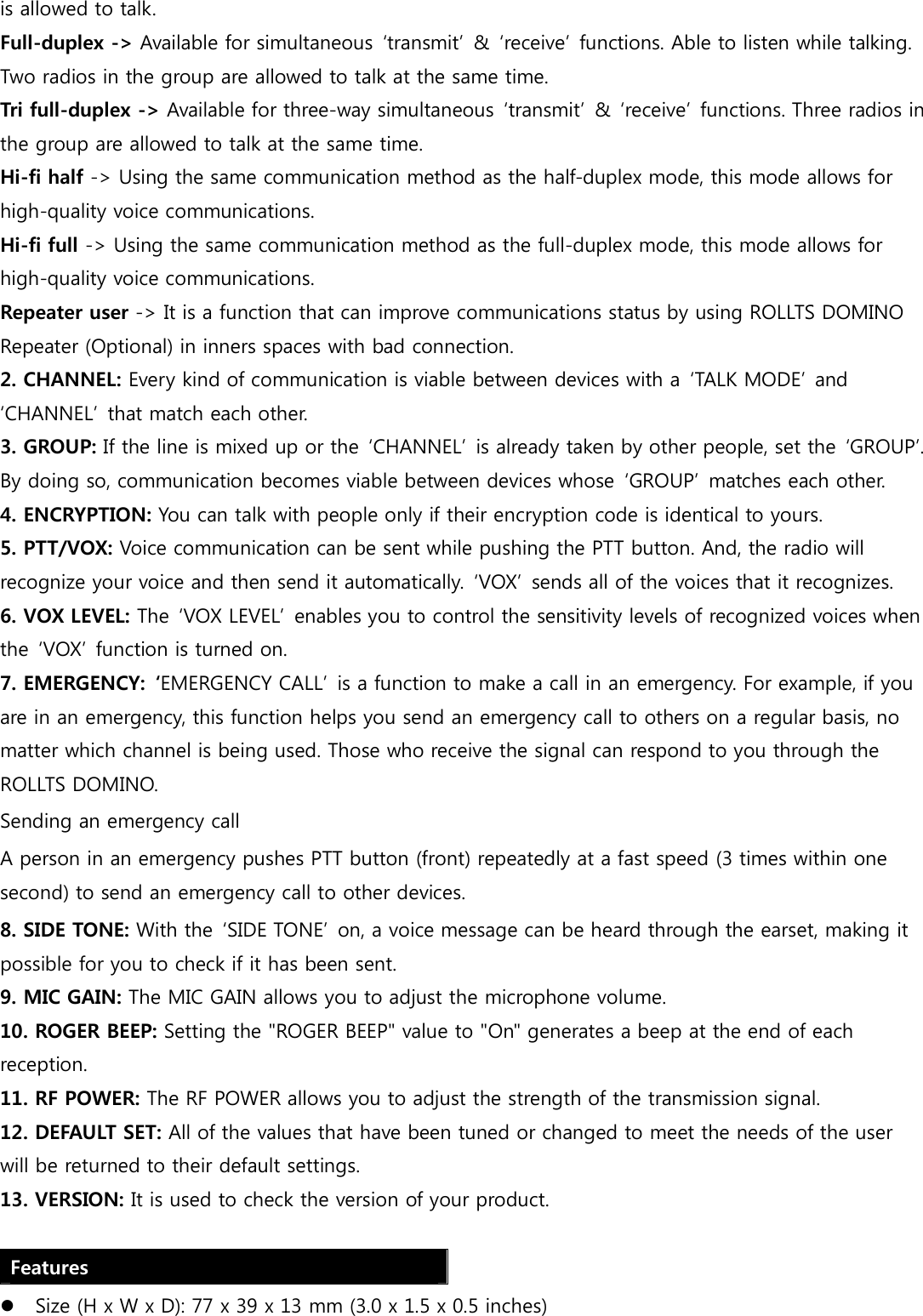 is allowed to talk. Full-duplex -&gt; Available for simultaneous  ‘transmit’  &amp;  ‘receive’ functions. Able to listen while talking. Two radios in the group are allowed to talk at the same time. Tri full-duplex -&gt; Available for three-way simultaneous  ‘transmit’  &amp;  ‘receive’ functions. Three radios in the group are allowed to talk at the same time. Hi-fi half -&gt; Using the same communication method as the half-duplex mode, this mode allows for high-quality voice communications. Hi-fi full -&gt; Using the same communication method as the full-duplex mode, this mode allows for high-quality voice communications. Repeater user -&gt; It is a function that can improve communications status by using ROLLTS DOMINO Repeater (Optional) in inners spaces with bad connection. 2. CHANNEL: Every kind of communication is viable between devices with a  ‘TALK MODE’  and ‘CHANNEL’  that match each other. 3. GROUP: If the line is mixed up or the  ‘CHANNEL’  is already taken by other people, set the  ‘GROUP’. By doing so, communication becomes viable between devices whose  ‘GROUP’  matches each other.   4. ENCRYPTION: You can talk with people only if their encryption code is identical to yours. 5. PTT/VOX: Voice communication can be sent while pushing the PTT button. And, the radio will recognize your voice and then send it automatically.  ‘VOX’  sends all of the voices that it recognizes.   6. VOX LEVEL: The  ‘VOX LEVEL’  enables you to control the sensitivity levels of recognized voices when the  ‘VOX’  function is turned on. 7. EMERGENCY:  ‘EMERGENCY CALL’  is a function to make a call in an emergency. For example, if you are in an emergency, this function helps you send an emergency call to others on a regular basis, no matter which channel is being used. Those who receive the signal can respond to you through the ROLLTS DOMINO. Sending an emergency call A person in an emergency pushes PTT button (front) repeatedly at a fast speed (3 times within one second) to send an emergency call to other devices.   8. SIDE TONE: With the  ‘SIDE TONE’  on, a voice message can be heard through the earset, making it possible for you to check if it has been sent. 9. MIC GAIN: The MIC GAIN allows you to adjust the microphone volume. 10. ROGER BEEP: Setting the &quot;ROGER BEEP&quot; value to &quot;On&quot; generates a beep at the end of each reception. 11. RF POWER: The RF POWER allows you to adjust the strength of the transmission signal.   12. DEFAULT SET: All of the values that have been tuned or changed to meet the needs of the user will be returned to their default settings.   13. VERSION: It is used to check the version of your product.  Features  Size (H x W x D): 77 x 39 x 13 mm (3.0 x 1.5 x 0.5 inches) 