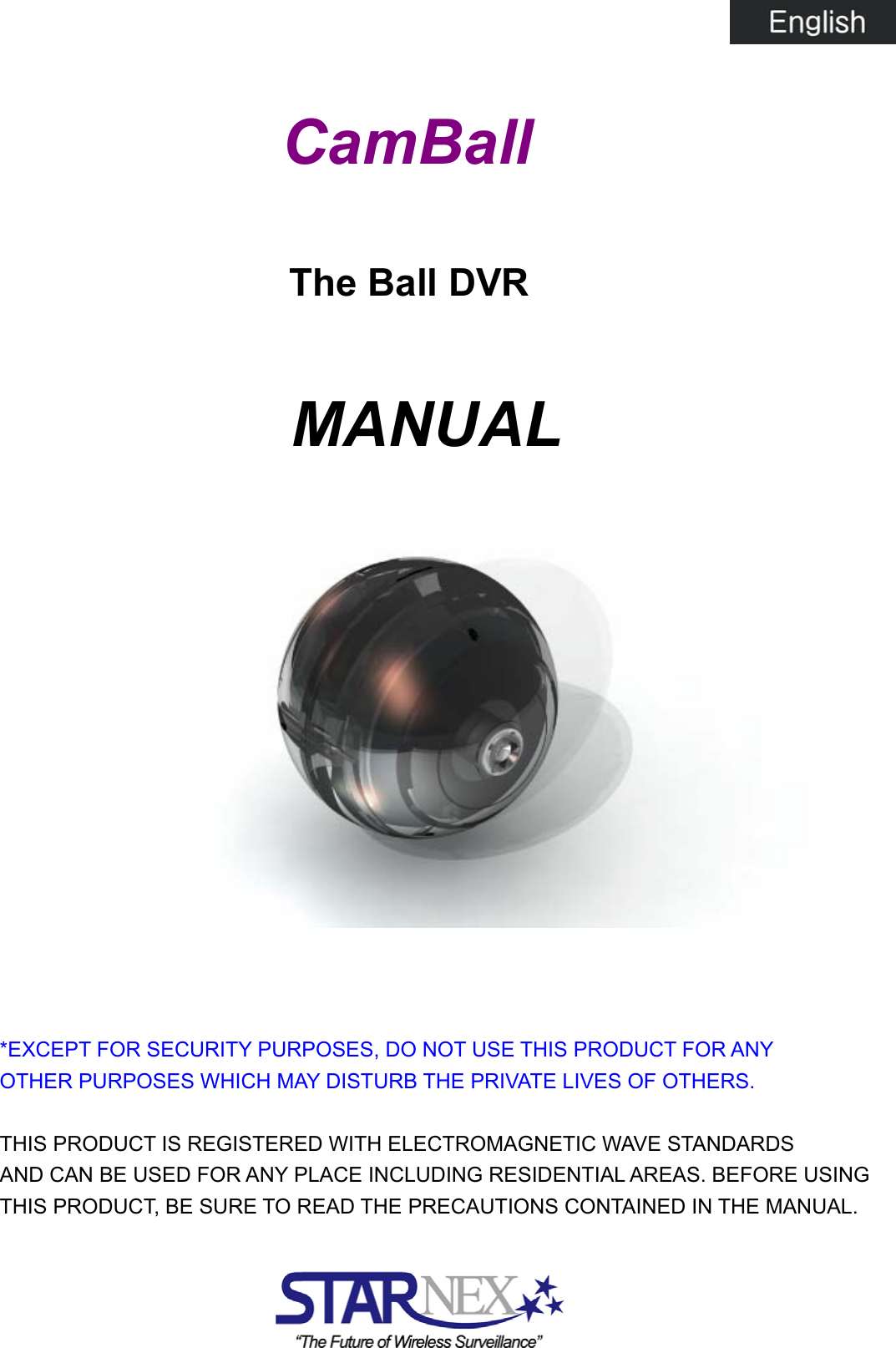           CamBall  The Ball DVR  MANUAL              *EXCEPT FOR SECURITY PURPOSES, DO NOT USE THIS PRODUCT FOR ANY   OTHER PURPOSES WHICH MAY DISTURB THE PRIVATE LIVES OF OTHERS.          THIS PRODUCT IS REGISTERED WITH ELECTROMAGNETIC WAVE STANDARDS   AND CAN BE USED FOR ANY PLACE INCLUDING RESIDENTIAL AREAS. BEFORE USING   THIS PRODUCT, BE SURE TO READ THE PRECAUTIONS CONTAINED IN THE MANUAL.     