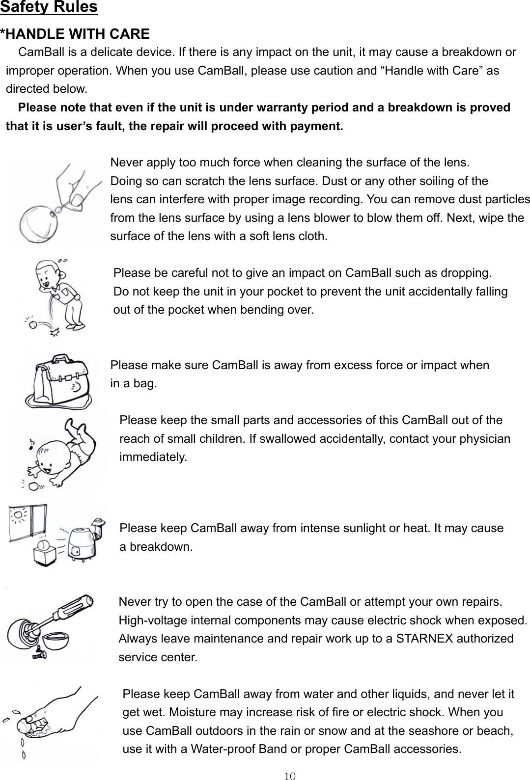  10Safety Rules *HANDLE WITH CARE   CamBall is a delicate device. If there is any impact on the unit, it may cause a breakdown or   improper operation. When you use CamBall, please use caution and “Handle with Care” as   directed below.   Please note that even if the unit is under warranty period and a breakdown is proved   that it is user’s fault, the repair will proceed with payment.  Never apply too much force when cleaning the surface of the lens.   Doing so can scratch the lens surface. Dust or any other soiling of the   lens can interfere with proper image recording. You can remove dust particles   from the lens surface by using a lens blower to blow them off. Next, wipe the   surface of the lens with a soft lens cloth.  Please be careful not to give an impact on CamBall such as dropping.   Do not keep the unit in your pocket to prevent the unit accidentally falling out of the pocket when bending over.     Please make sure CamBall is away from excess force or impact when in a bag.    Please keep the small parts and accessories of this CamBall out of the   reach of small children. If swallowed accidentally, contact your physician immediately.     Please keep CamBall away from intense sunlight or heat. It may cause   a breakdown.   Never try to open the case of the CamBall or attempt your own repairs.   High-voltage internal components may cause electric shock when exposed.   Always leave maintenance and repair work up to a STARNEX authorized   service center.  Please keep CamBall away from water and other liquids, and never let it   get wet. Moisture may increase risk of fire or electric shock. When you   use CamBall outdoors in the rain or snow and at the seashore or beach,   use it with a Water-proof Band or proper CamBall accessories.