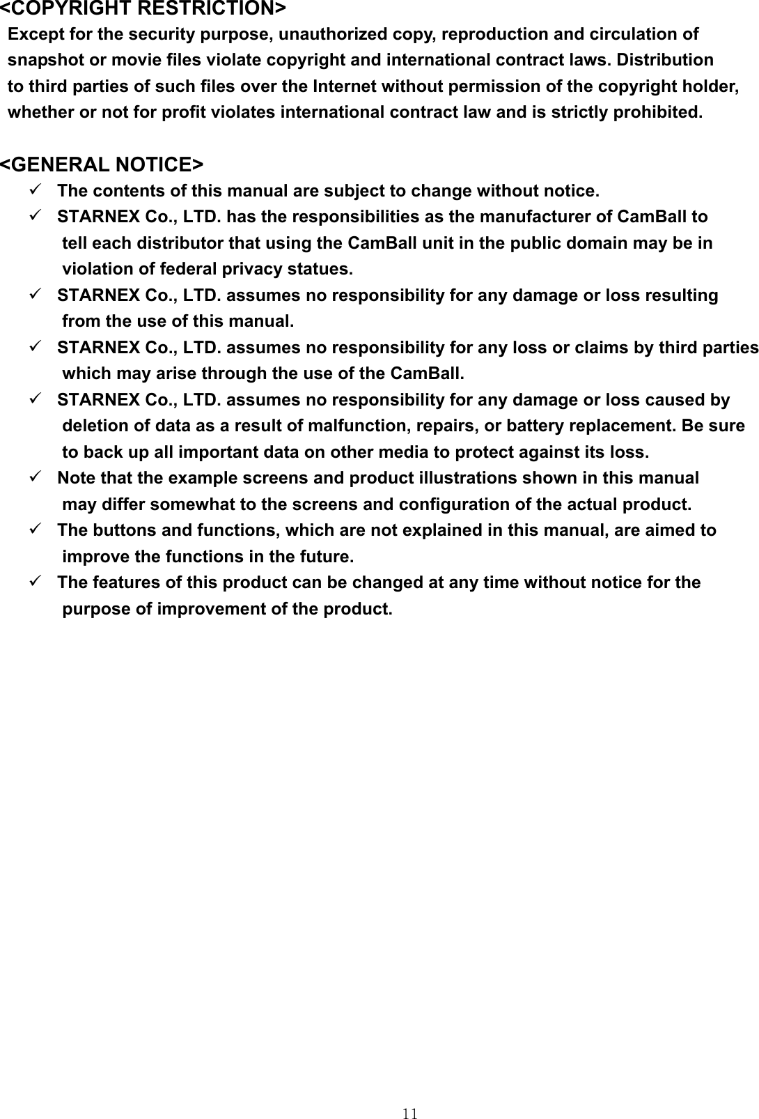  11&lt;COPYRIGHT RESTRICTION&gt; Except for the security purpose, unauthorized copy, reproduction and circulation of   snapshot or movie files violate copyright and international contract laws. Distribution   to third parties of such files over the Internet without permission of the copyright holder,   whether or not for profit violates international contract law and is strictly prohibited.  &lt;GENERAL NOTICE&gt; 9 The contents of this manual are subject to change without notice.   9 STARNEX Co., LTD. has the responsibilities as the manufacturer of CamBall to   tell each distributor that using the CamBall unit in the public domain may be in   violation of federal privacy statues. 9 STARNEX Co., LTD. assumes no responsibility for any damage or loss resulting   from the use of this manual. 9 STARNEX Co., LTD. assumes no responsibility for any loss or claims by third parties   which may arise through the use of the CamBall. 9 STARNEX Co., LTD. assumes no responsibility for any damage or loss caused by   deletion of data as a result of malfunction, repairs, or battery replacement. Be sure   to back up all important data on other media to protect against its loss. 9 Note that the example screens and product illustrations shown in this manual   may differ somewhat to the screens and configuration of the actual product. 9 The buttons and functions, which are not explained in this manual, are aimed to   improve the functions in the future. 9 The features of this product can be changed at any time without notice for the   purpose of improvement of the product.          