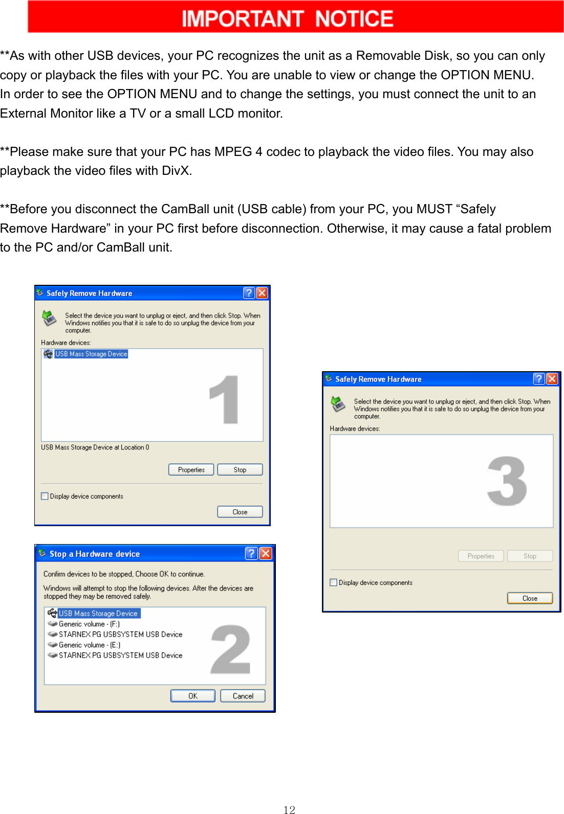  12  **As with other USB devices, your PC recognizes the unit as a Removable Disk, so you can only   copy or playback the files with your PC. You are unable to view or change the OPTION MENU.   In order to see the OPTION MENU and to change the settings, you must connect the unit to an   External Monitor like a TV or a small LCD monitor.  **Please make sure that your PC has MPEG 4 codec to playback the video files. You may also   playback the video files with DivX.  **Before you disconnect the CamBall unit (USB cable) from your PC, you MUST “Safely   Remove Hardware” in your PC first before disconnection. Otherwise, it may cause a fatal problem   to the PC and/or CamBall unit.               