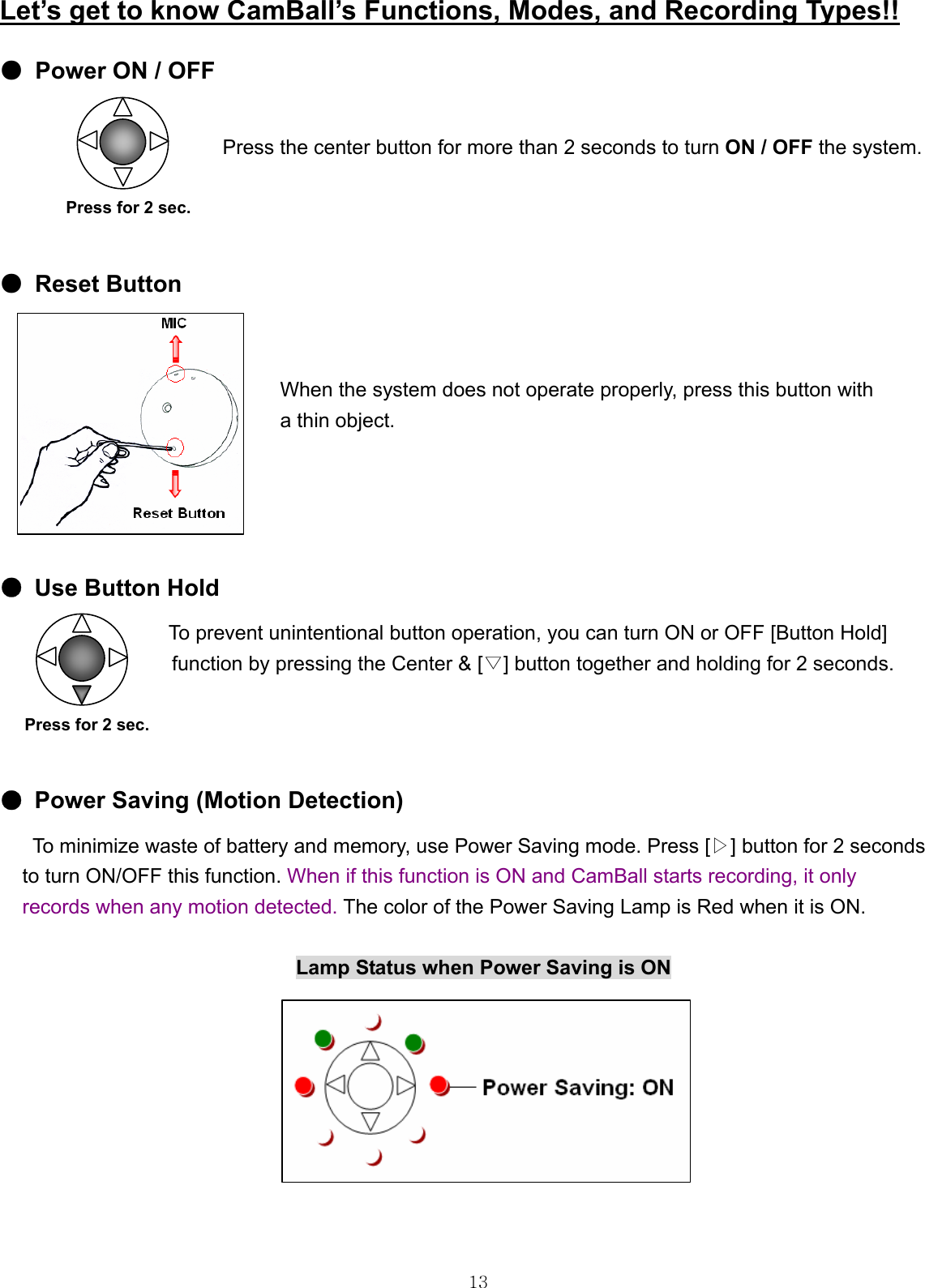  13 Let’s get to know CamBall’s Functions, Modes, and Recording Types!! ● Power ON / OFF  Press the center button for more than 2 seconds to turn ON / OFF the system.           Press for 2 sec.  ● Reset Button   When the system does not operate properly, press this button with   a thin object.     ●  Use Button Hold                     To prevent unintentional button operation, you can turn ON or OFF [Button Hold]   function by pressing the Center &amp; [▽] button together and holding for 2 seconds.     Press for 2 sec.  ●  Power Saving (Motion Detection) To minimize waste of battery and memory, use Power Saving mode. Press [▷] button for 2 seconds   to turn ON/OFF this function. When if this function is ON and CamBall starts recording, it only   records when any motion detected. The color of the Power Saving Lamp is Red when it is ON.                             Lamp Status when Power Saving is ON           