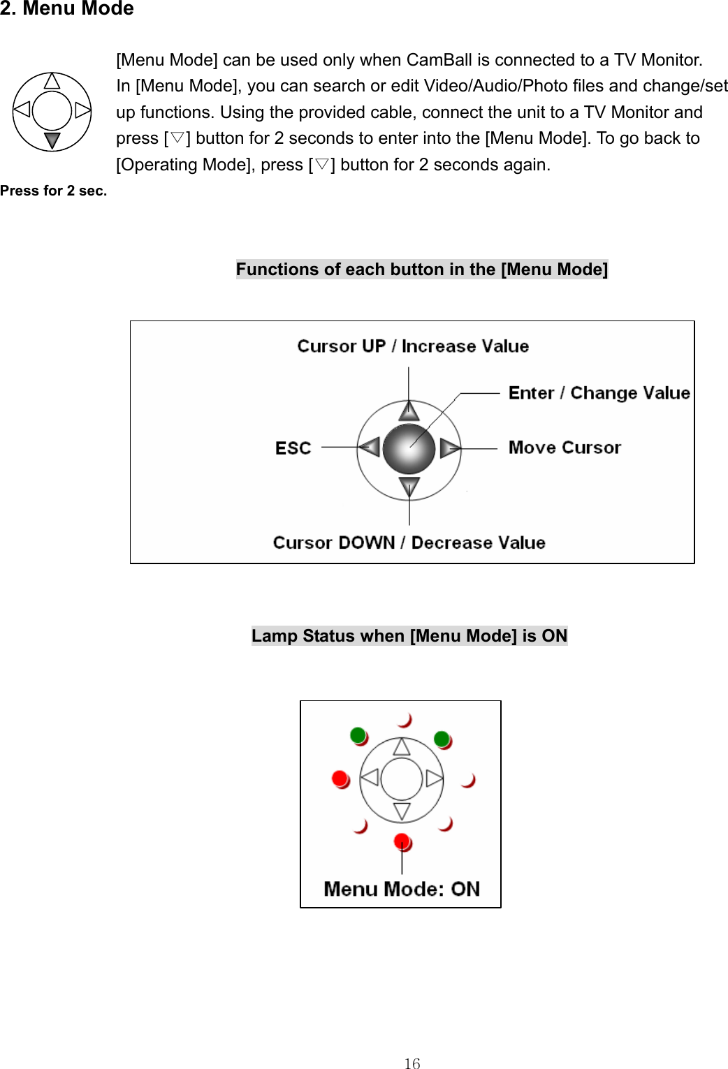  16  2. Menu Mode  [Menu Mode] can be used only when CamBall is connected to a TV Monitor.   In [Menu Mode], you can search or edit Video/Audio/Photo files and change/set   up functions. Using the provided cable, connect the unit to a TV Monitor and   press [▽] button for 2 seconds to enter into the [Menu Mode]. To go back to   [Operating Mode], press [▽] button for 2 seconds again. Press for 2 sec.       Functions of each button in the [Menu Mode]                                              Lamp Status when [Menu Mode] is ON                                 