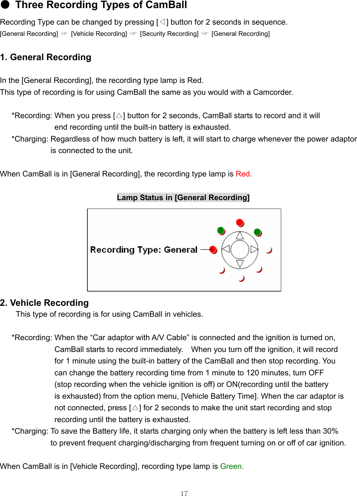  17●  Three Recording Types of CamBall Recording Type can be changed by pressing [◁] button for 2 seconds in sequence. [General Recording]  ☞ [Vehicle Recording] ☞  [Security Recording]  ☞  [General Recording]    1. General Recording    In the [General Recording], the recording type lamp is Red. This type of recording is for using CamBall the same as you would with a Camcorder.    *Recording: When you press [ ]△ button for 2 seconds, CamBall starts to record and it will   end recording until the built-in battery is exhausted. *Charging: Regardless of how much battery is left, it will start to charge whenever the power adaptor   is connected to the unit.  When CamBall is in [General Recording], the recording type lamp is Red.                                Lamp Status in [General Recording]         2. Vehicle Recording      This type of recording is for using CamBall in vehicles.      *Recording: When the “Car adaptor with A/V Cable” is connected and the ignition is turned on,   CamBall starts to record immediately.    When you turn off the ignition, it will record   for 1 minute using the built-in battery of the CamBall and then stop recording. You   can change the battery recording time from 1 minute to 120 minutes, turn OFF (stop recording when the vehicle ignition is off) or ON(recording until the battery   is exhausted) from the option menu, [Vehicle Battery Time]. When the car adaptor is   not connected, press [ ]△ for 2 seconds to make the unit start recording and stop   recording until the battery is exhausted.   *Charging: To save the Battery life, it starts charging only when the battery is left less than 30%   to prevent frequent charging/discharging from frequent turning on or off of car ignition.  When CamBall is in [Vehicle Recording], recording type lamp is Green.  