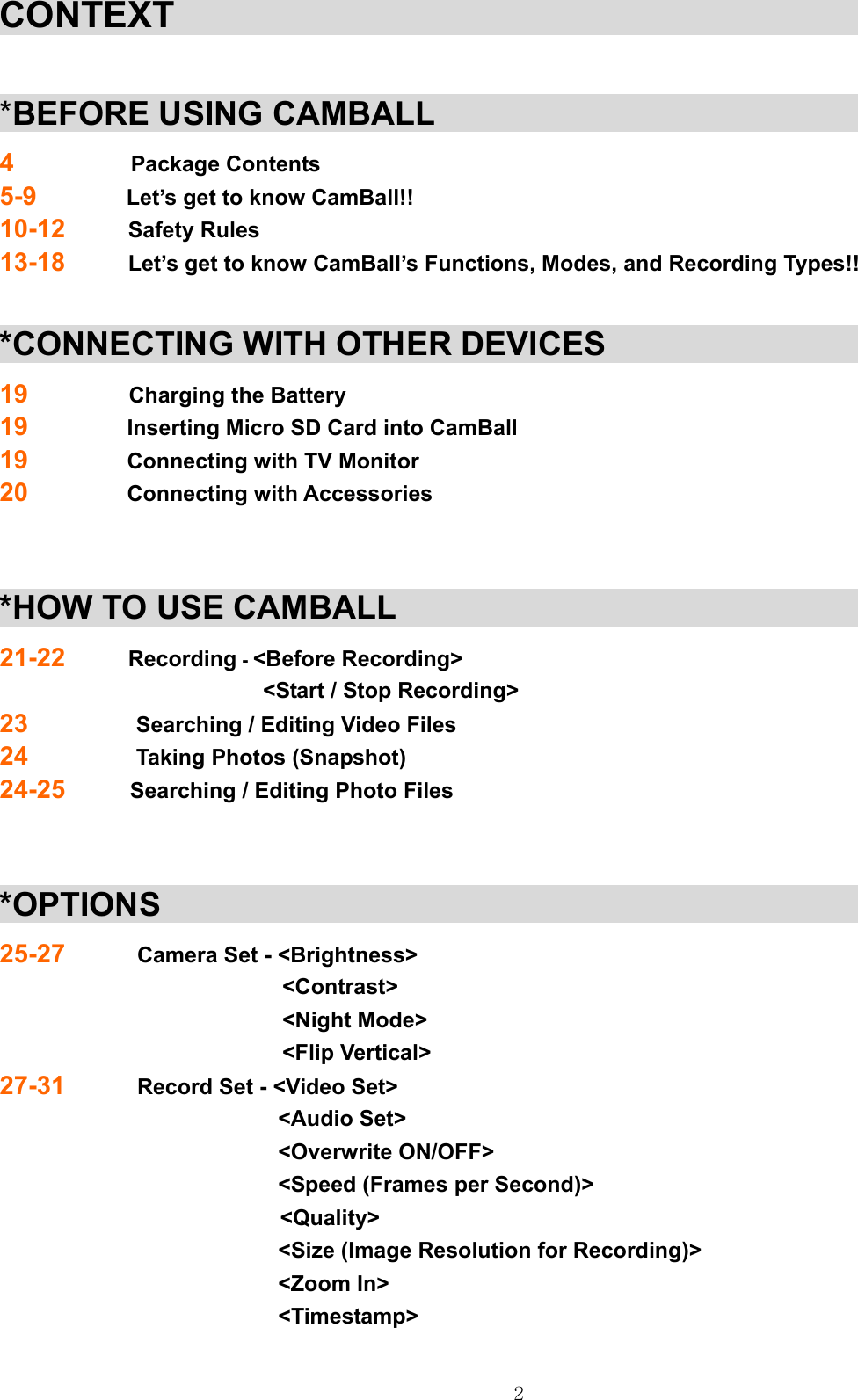  2CONTEXT                                                   *BEFORE USING CAMBALL                                       4             Package Contents 5-9          Let’s get to know CamBall!! 10-12       Safety Rules 13-18       Let’s get to know CamBall’s Functions, Modes, and Recording Types!!  *CONNECTING WITH OTHER DEVICES                             19           Charging the Battery 19           Inserting Micro SD Card into CamBall 19           Connecting with TV Monitor 20           Connecting with Accessories   *HOW TO USE CAMBALL                                          21-22       Recording - &lt;Before Recording&gt;                   &lt;Start / Stop Recording&gt; 23          Searching / Editing Video Files 24            Taking Photos (Snapshot) 24-25      Searching / Editing Photo Files   *OPTIONS                                                        25-27        Camera Set - &lt;Brightness&gt; &lt;Contrast&gt; &lt;Night Mode&gt; &lt;Flip Vertical&gt; 27-31        Record Set - &lt;Video Set&gt;                                 &lt;Audio Set&gt;                                &lt;Overwrite ON/OFF&gt;                                &lt;Speed (Frames per Second)&gt;                           &lt;Quality&gt;                                &lt;Size (Image Resolution for Recording)&gt;                                &lt;Zoom In&gt;                                  &lt;Timestamp&gt;                                                      