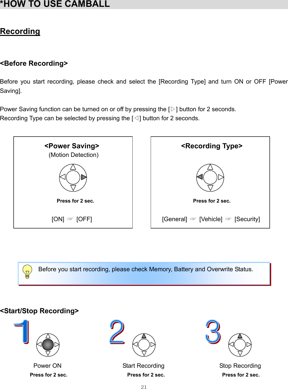  21*HOW TO USE CAMBALL                                           Recording   &lt;Before Recording&gt;  Before you start recording, please check and select the [Recording Type] and turn ON or OFF [Power Saving].  Power Saving function can be turned on or off by pressing the [▷] button for 2 seconds. Recording Type can be selected by pressing the [◁] button for 2 seconds.     &lt;Power Saving&gt;                       &lt;Recording Type&gt; (Motion Detection)        Press for 2 sec.  Press for 2 sec.    [ON]  ☞  [OFF]                       [General] ☞ [Vehicle] ☞ [Security]        &lt;Start/Stop Recording&gt;                                       Power ON                    Start Recording                  Stop Recording Press for 2 sec.                        Press for 2 sec.                       Press for 2 sec.     Before you start recording, please check Memory, Battery and Overwrite Status.    