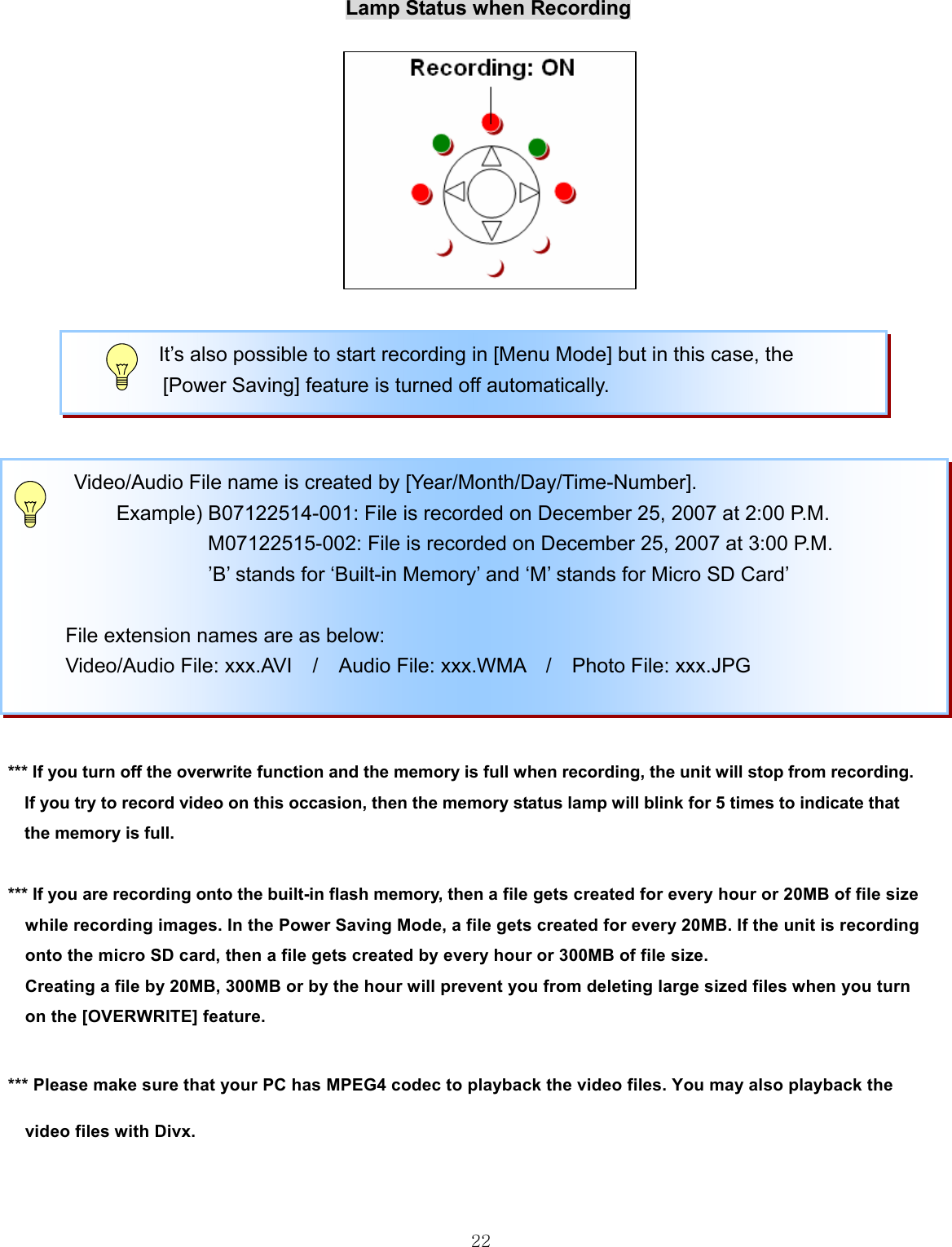  22                                                                                                                       Lamp Status when Recording                                                 *** If you turn off the overwrite function and the memory is full when recording, the unit will stop from recording. If you try to record video on this occasion, then the memory status lamp will blink for 5 times to indicate that   the memory is full.  *** If you are recording onto the built-in flash memory, then a file gets created for every hour or 20MB of file size   while recording images. In the Power Saving Mode, a file gets created for every 20MB. If the unit is recording   onto the micro SD card, then a file gets created by every hour or 300MB of file size.   Creating a file by 20MB, 300MB or by the hour will prevent you from deleting large sized files when you turn   on the [OVERWRITE] feature.    *** Please make sure that your PC has MPEG4 codec to playback the video files. You may also playback the   video files with Divx.        Video/Audio File name is created by [Year/Month/Day/Time-Number].   Example) B07122514-001: File is recorded on December 25, 2007 at 2:00 P.M. M07122515-002: File is recorded on December 25, 2007 at 3:00 P.M.                    ’B’ stands for ‘Built-in Memory’ and ‘M’ stands for Micro SD Card’   File extension names are as below:                Video/Audio File: xxx.AVI  /  Audio File: xxx.WMA  /  Photo File: xxx.JPG       It’s also possible to start recording in [Menu Mode] but in this case, the   [Power Saving] feature is turned off automatically. 