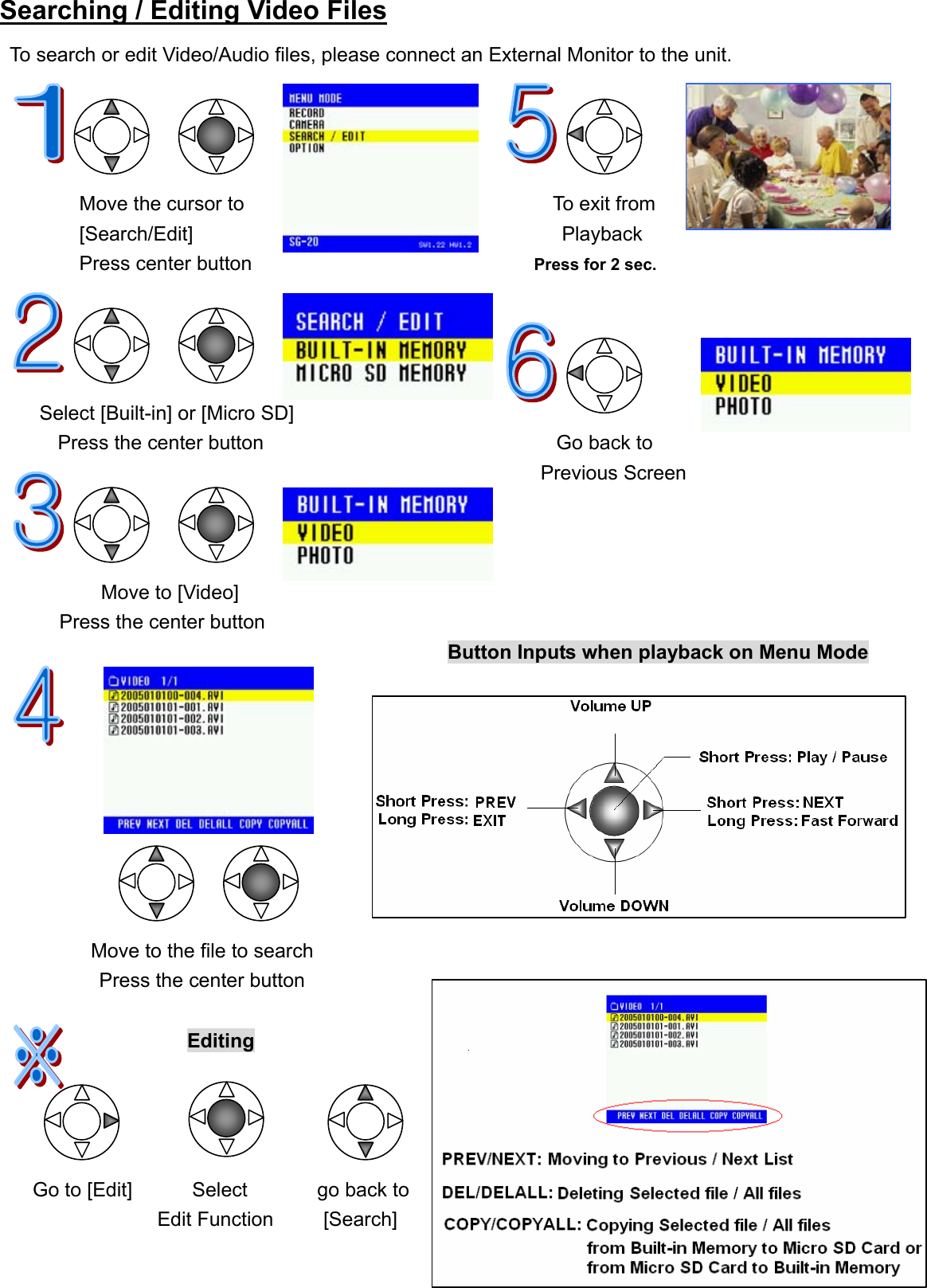  23Searching / Editing Video Files To search or edit Video/Audio files, please connect an External Monitor to the unit.                                        Move the cursor to                               To exit from  [Search/Edit]                                     Playback  Press center button                                  Press for 2 sec.                             Select [Built-in] or [Micro SD]         Press the center button Go back to      Previous Screen                                                                          Move to [Video]   Press the center button                                                        Button Inputs when playback on Menu Mode                                                                                                Move to the file to search           Press the center button                     Editing         Go to [Edit]      Select       go back to                    Edit Function     [Search] 
