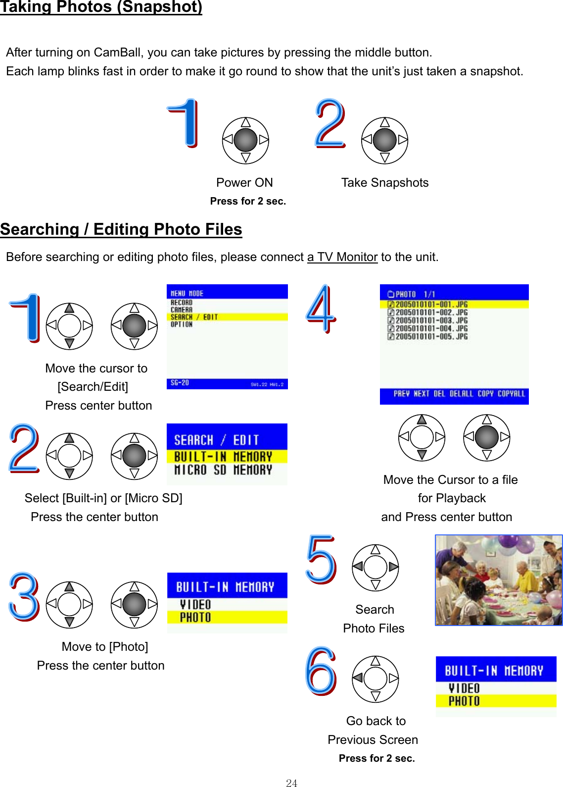  24Taking Photos (Snapshot)  After turning on CamBall, you can take pictures by pressing the middle button. Each lamp blinks fast in order to make it go round to show that the unit’s just taken a snapshot.                                       Power ON           Take Snapshots   Press for 2 sec.             Searching / Editing Photo Files Before searching or editing photo files, please connect a TV Monitor to the unit.                                     Move the cursor to [Search/Edit] Press center button                                                                                                Move the Cursor to a file      Select [Built-in] or [Micro SD]  for Playback  Press the center button                                    and Press center button                                                   Search  Photo Files           Move to [Photo]        Press the center button   Go back to                                                      Previous Screen                                                        Press for 2 sec. 