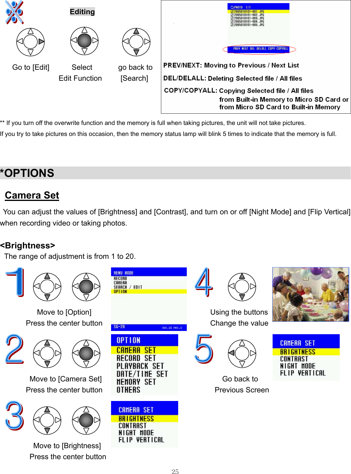  25  Editing         Go to [Edit]      Select       go back to                    Edit Function     [Search]    ** If you turn off the overwrite function and the memory is full when taking pictures, the unit will not take pictures. If you try to take pictures on this occasion, then the memory status lamp will blink 5 times to indicate that the memory is full.   *OPTIONS                                                        Camera Set   You can adjust the values of [Brightness] and [Contrast], and turn on or off [Night Mode] and [Flip Vertical]   when recording video or taking photos.  &lt;Brightness&gt;  The range of adjustment is from 1 to 20.                Move to [Option]                                Using the buttons Press the center button                             Change the value     Move to [Camera Set]  Go back to Press the center button  Previous Screen     Move to [Brightness] Press the center button 