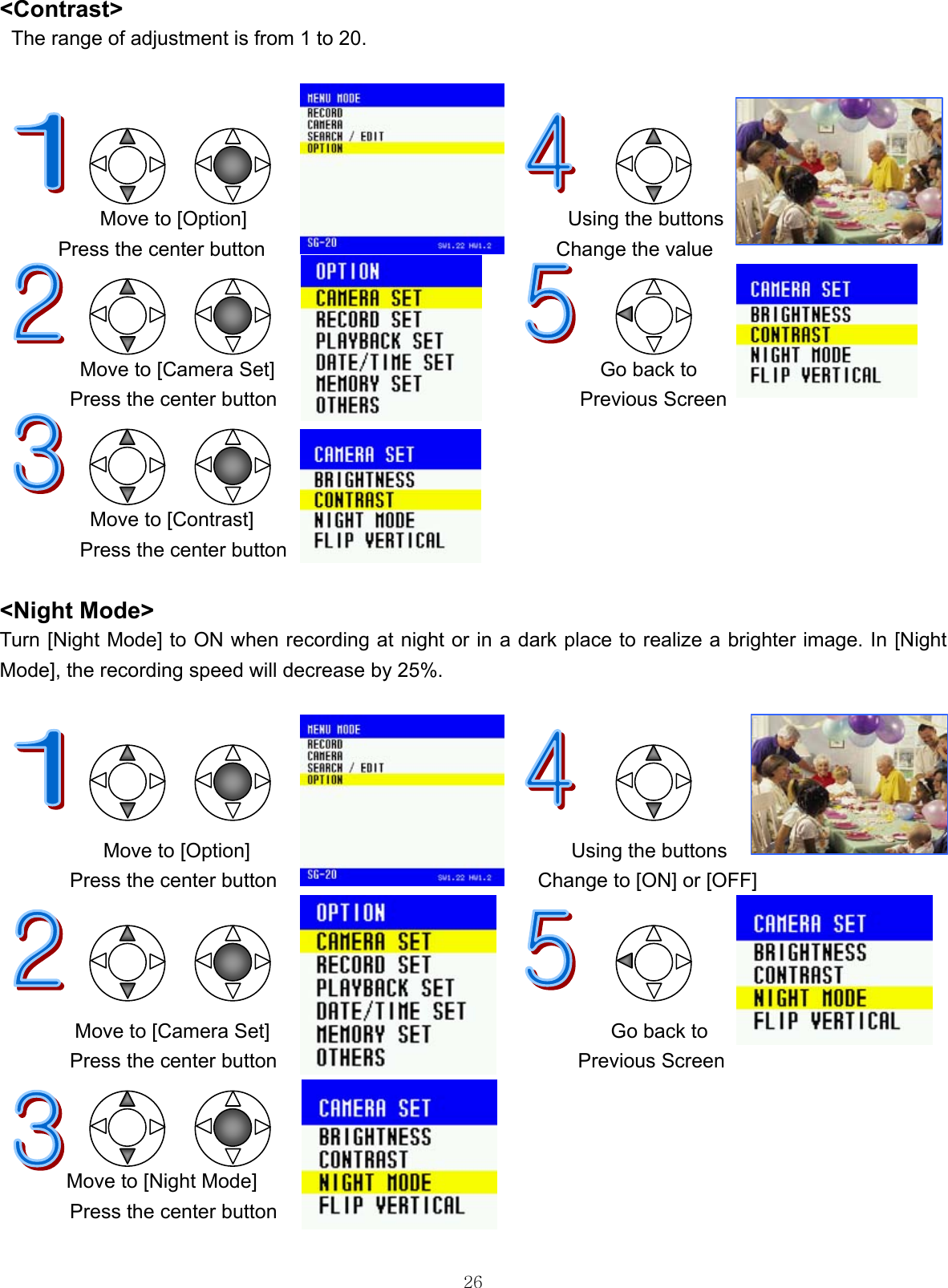  26&lt;Contrast&gt;  The range of adjustment is from 1 to 20.                 Move to [Option]                                Using the buttons Press the center button                             Change the value    Move to [Camera Set]  Go back to Press the center button  Previous Screen    Move to [Contrast] Press the center button  &lt;Night Mode&gt; Turn [Night Mode] to ON when recording at night or in a dark place to realize a brighter image. In [Night Mode], the recording speed will decrease by 25%.                        Move to [Option]                                Using the buttons Press the center button                          Change to [ON] or [OFF]                                                                                      Move to [Camera Set]                                  Go back to Press the center button                              Previous Screen            Move to [Night Mode]        Press the center button  