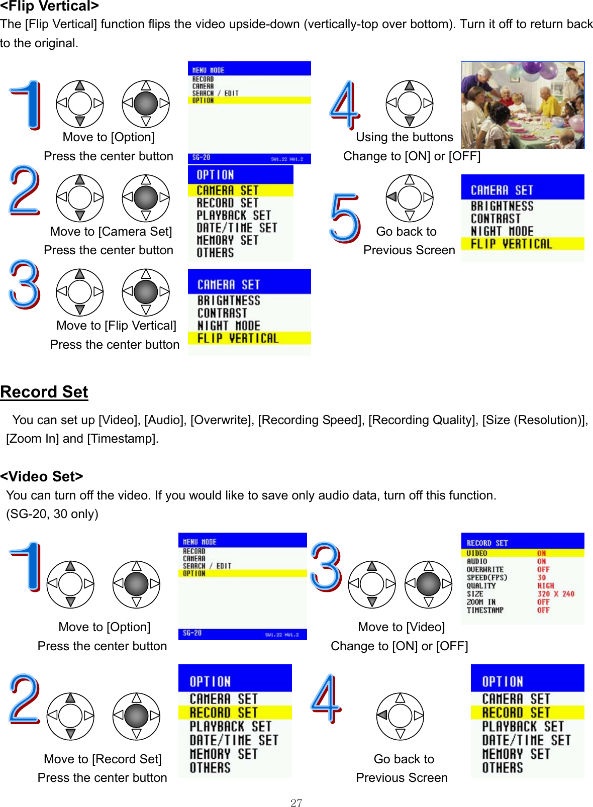  27&lt;Flip Vertical&gt; The [Flip Vertical] function flips the video upside-down (vertically-top over bottom). Turn it off to return back to the original.                 Move to [Option]                                Using the buttons Press the center button                           Change to [ON] or [OFF]    Move to [Camera Set]  Go back to Press the center button  Previous Screen    Move to [Flip Vertical] Press the center button  Record Set You can set up [Video], [Audio], [Overwrite], [Recording Speed], [Recording Quality], [Size (Resolution)],   [Zoom In] and [Timestamp].  &lt;Video Set&gt; You can turn off the video. If you would like to save only audio data, turn off this function. (SG-20, 30 only)                                       Move to [Option]                                 Move to [Video] Press the center button                          Change to [ON] or [OFF]                Move to [Record Set]      Go back to   Press the center button                              Previous Screen 