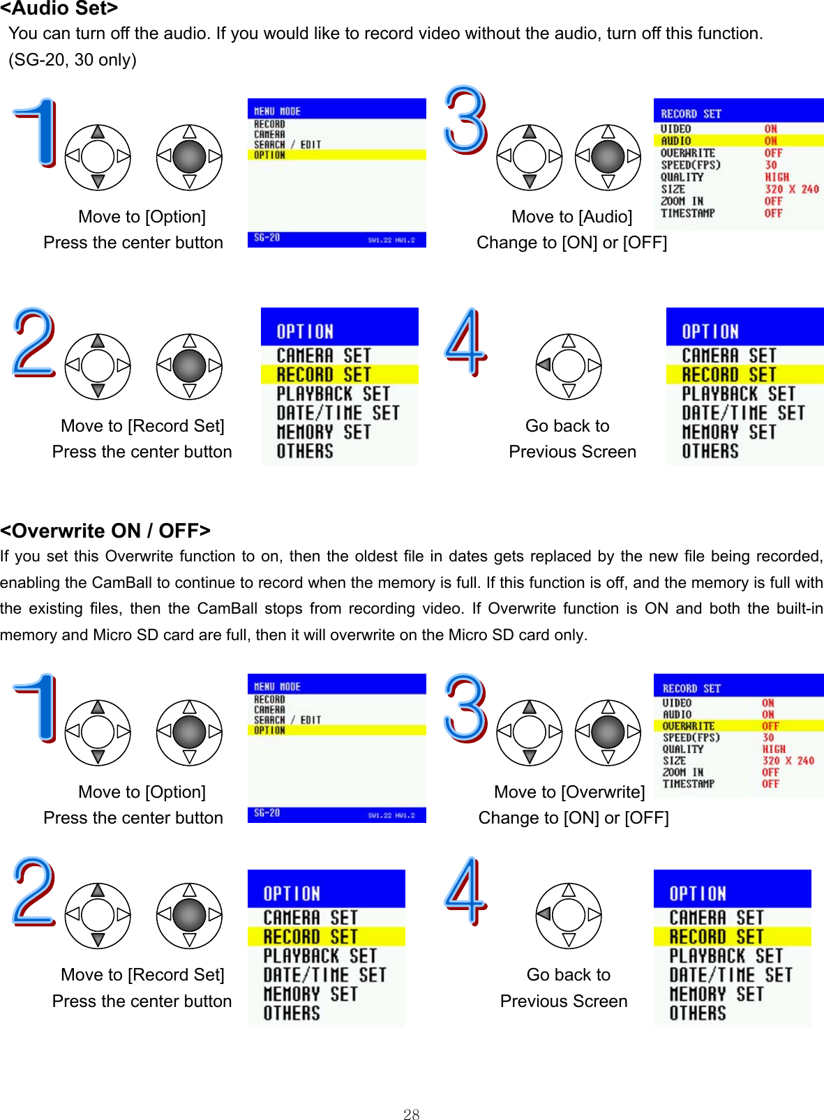  28&lt;Audio Set&gt; You can turn off the audio. If you would like to record video without the audio, turn off this function. (SG-20, 30 only)                                      Move to [Option]                                   Move to [Audio]  Press the center button                             Change to [ON] or [OFF]               Move to [Record Set]     Go back to     Press the center button  Previous Screen   &lt;Overwrite ON / OFF&gt; If you set this Overwrite function to on, then the oldest file in dates gets replaced by the new file being recorded, enabling the CamBall to continue to record when the memory is full. If this function is off, and the memory is full with the existing files, then the CamBall stops from recording video. If Overwrite function is ON and both the built-in memory and Micro SD card are full, then it will overwrite on the Micro SD card only.                                     Move to [Option]                                 Move to [Overwrite] Press the center button  Change to [ON] or [OFF]              Move to [Record Set]     Go back to Press the center button  Previous Screen    