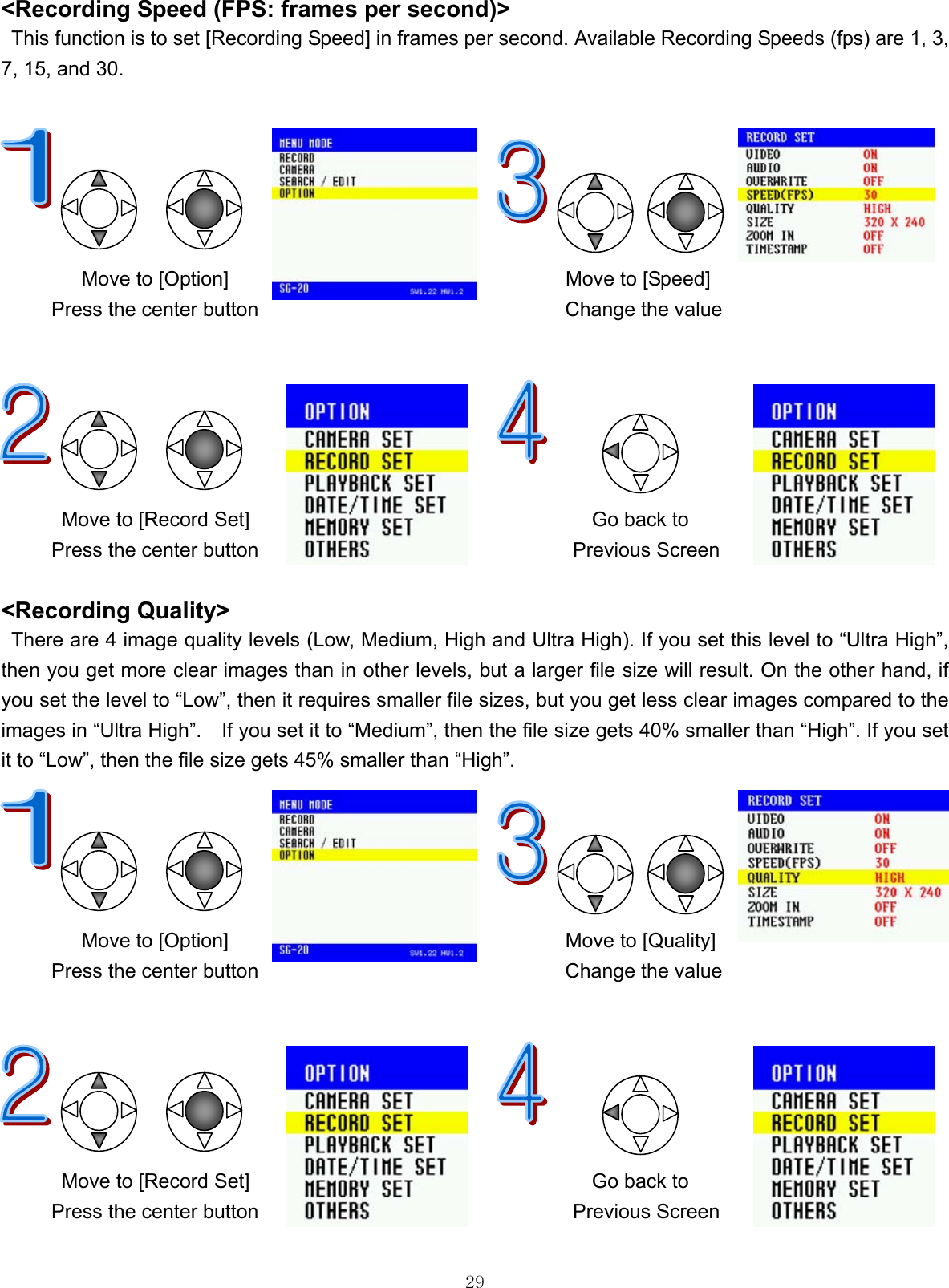  29&lt;Recording Speed (FPS: frames per second)&gt;   This function is to set [Recording Speed] in frames per second. Available Recording Speeds (fps) are 1, 3, 7, 15, and 30.                                        Move to [Option]       Move to [Speed] Press the center button  Change the value             Move to [Record Set]      Go back to Press the center button  Previous Screen  &lt;Recording Quality&gt;   There are 4 image quality levels (Low, Medium, High and Ultra High). If you set this level to “Ultra High”, then you get more clear images than in other levels, but a larger file size will result. On the other hand, if you set the level to “Low”, then it requires smaller file sizes, but you get less clear images compared to the images in “Ultra High”.    If you set it to “Medium”, then the file size gets 40% smaller than “High”. If you set it to “Low”, then the file size gets 45% smaller than “High”.                                     Move to [Option]       Move to [Quality] Press the center button  Change the value             Move to [Record Set]      Go back to Press the center button  Previous Screen  