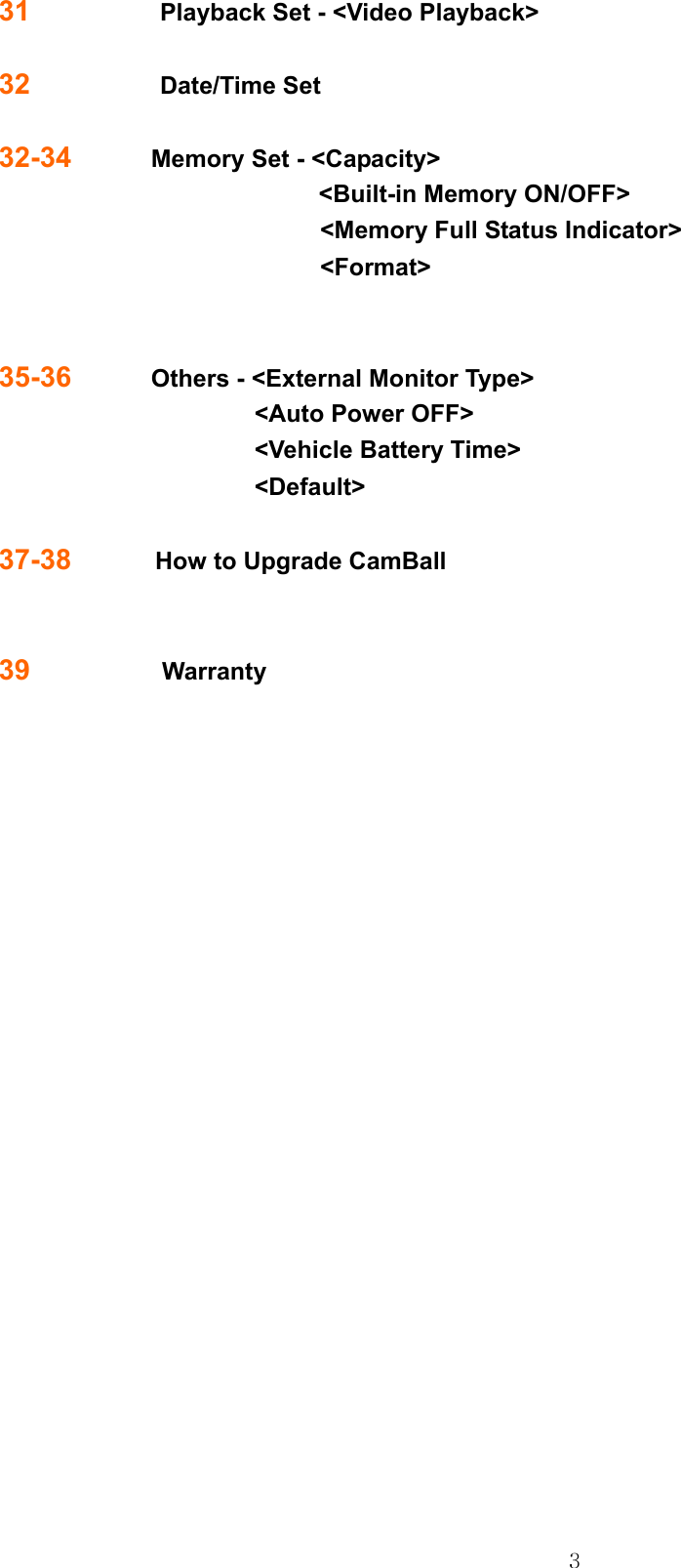  331             Playback Set - &lt;Video Playback&gt;    32             Date/Time Set  32-34        Memory Set - &lt;Capacity&gt; &lt;Built-in Memory ON/OFF&gt; &lt;Memory Full Status Indicator&gt; &lt;Format&gt;                        35-36        Others - &lt;External Monitor Type&gt; &lt;Auto Power OFF&gt; &lt;Vehicle Battery Time&gt; &lt;Default&gt;  37-38       How to Upgrade CamBall  39             Warranty                        