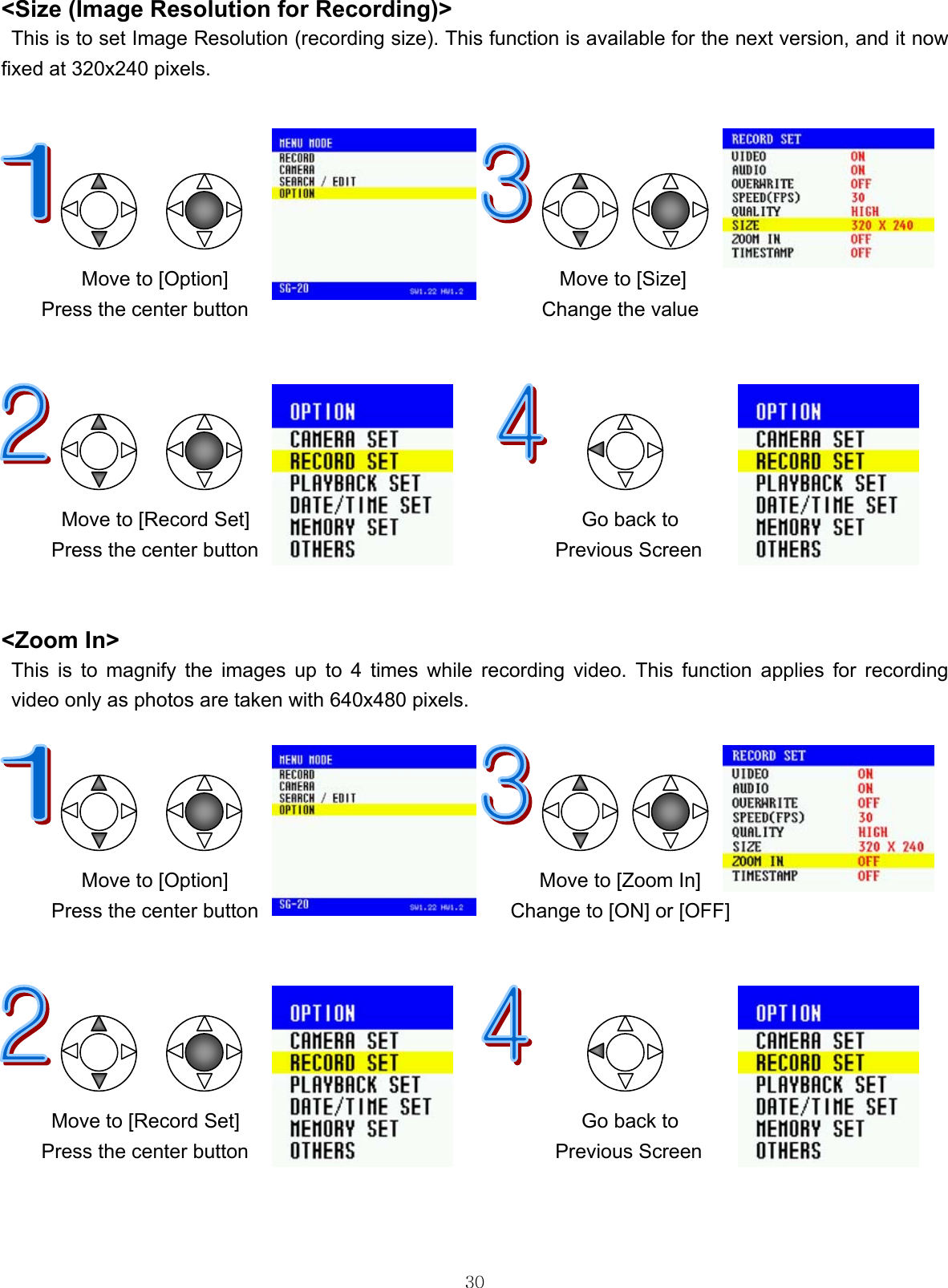  30&lt;Size (Image Resolution for Recording)&gt; This is to set Image Resolution (recording size). This function is available for the next version, and it now fixed at 320x240 pixels.                                 Move to [Option]                                 Move to [Size] Press the center button                          Change the value                  Move to [Record Set]      Go back to Press the center button  Previous Screen   &lt;Zoom In&gt; This is to magnify the images up to 4 times while recording video. This function applies for recording video only as photos are taken with 640x480 pixels.                                     Move to [Option]                               Move to [Zoom In] Press the center button                         Change to [ON] or [OFF]            Move to [Record Set]      Go back to Press the center button  Previous Screen    