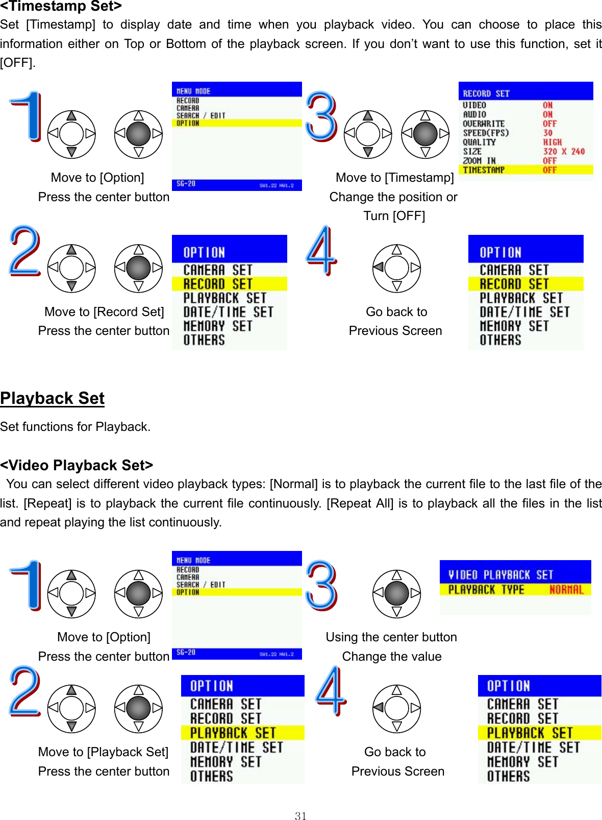  31&lt;Timestamp Set&gt; Set [Timestamp] to display date and time when you playback video. You can choose to place this information either on Top or Bottom of the playback screen. If you don’t want to use this function, set it [OFF].                           Move to [Option]                              Move to [Timestamp] Press the center button                         Change the position or                                                Turn [OFF]            Move to [Record Set]   Go back to Press the center button                    Previous Screen       Playback Set Set functions for Playback.      &lt;Video Playback Set&gt; You can select different video playback types: [Normal] is to playback the current file to the last file of the list. [Repeat] is to playback the current file continuously. [Repeat All] is to playback all the files in the list and repeat playing the list continuously.                                     Move to [Option]                            Using the center button  Press the center button                           Change the value           Move to [Playback Set]       Go back to Press the center button  Previous Screen 