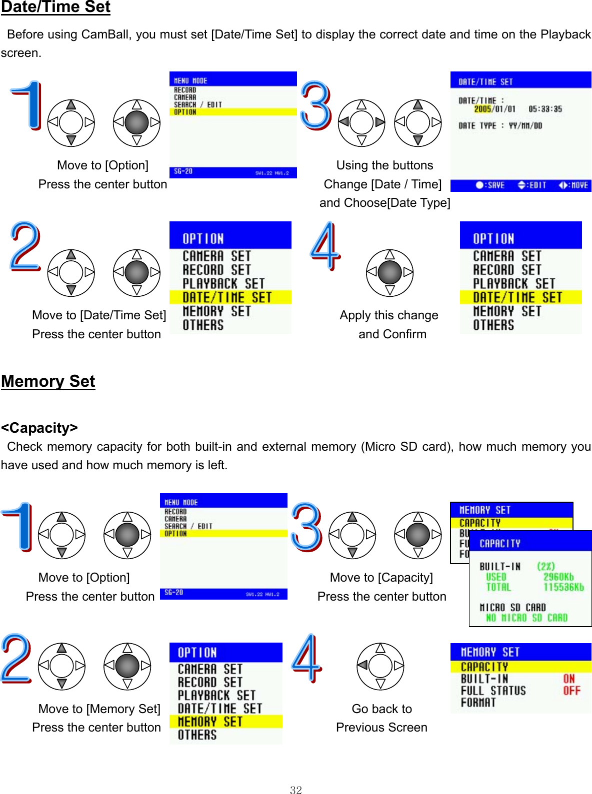  32Date/Time Set Before using CamBall, you must set [Date/Time Set] to display the correct date and time on the Playback screen.                                     Move to [Option]                              Using the buttons Press the center button                         Change [Date / Time]  and Choose[Date Type]        Move to [Date/Time Set]      Apply this change Press the center button          and Confirm  Memory Set  &lt;Capacity&gt; Check memory capacity for both built-in and external memory (Micro SD card), how much memory you have used and how much memory is left.                                       Move to [Option]                       Move to [Capacity] Press the center button                          Press the center button                Move to [Memory Set]     Go back to Press the center button           Previous Screen   