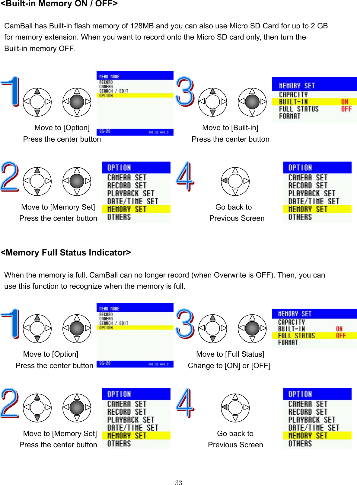  33&lt;Built-in Memory ON / OFF&gt;  CamBall has Built-in flash memory of 128MB and you can also use Micro SD Card for up to 2 GB   for memory extension. When you want to record onto the Micro SD card only, then turn the   Built-in memory OFF.                                        Move to [Option]                             Move to [Built-in] Press the center button                        Press the center button            Move to [Memory Set]     Go back to Press the center button           Previous Screen   &lt;Memory Full Status Indicator&gt;  When the memory is full, CamBall can no longer record (when Overwrite is OFF). Then, you can   use this function to recognize when the memory is full.                                       Move to [Option]                             Move to [Full Status] Press the center button                         Change to [ON] or [OFF]            Move to [Memory Set]     Go back to  Press the center button           Previous Screen   