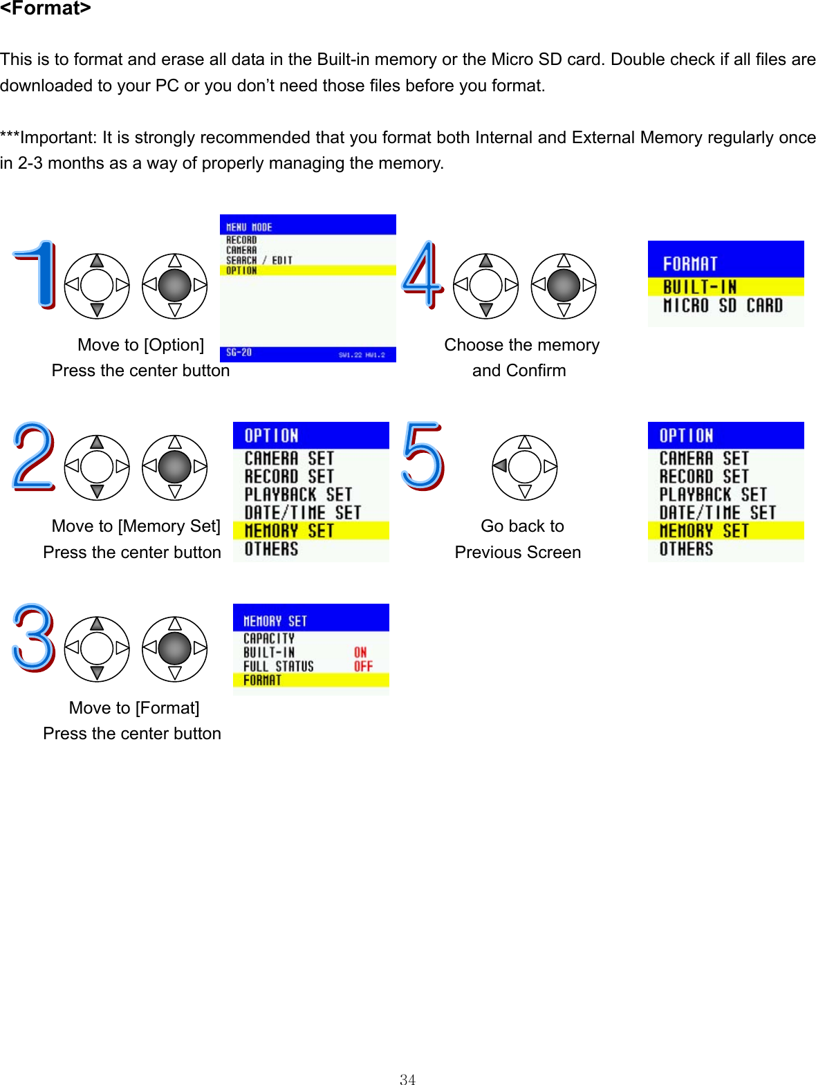  34 &lt;Format&gt;  This is to format and erase all data in the Built-in memory or the Micro SD card. Double check if all files are downloaded to your PC or you don’t need those files before you format.  ***Important: It is strongly recommended that you format both Internal and External Memory regularly once in 2-3 months as a way of properly managing the memory.                                          Move to [Option]                            Choose the memory Press the center button                            and Confirm            Move to [Memory Set]        Go back to Press the center button           Previous Screen                                                                   Move to [Format]   Press the center button             