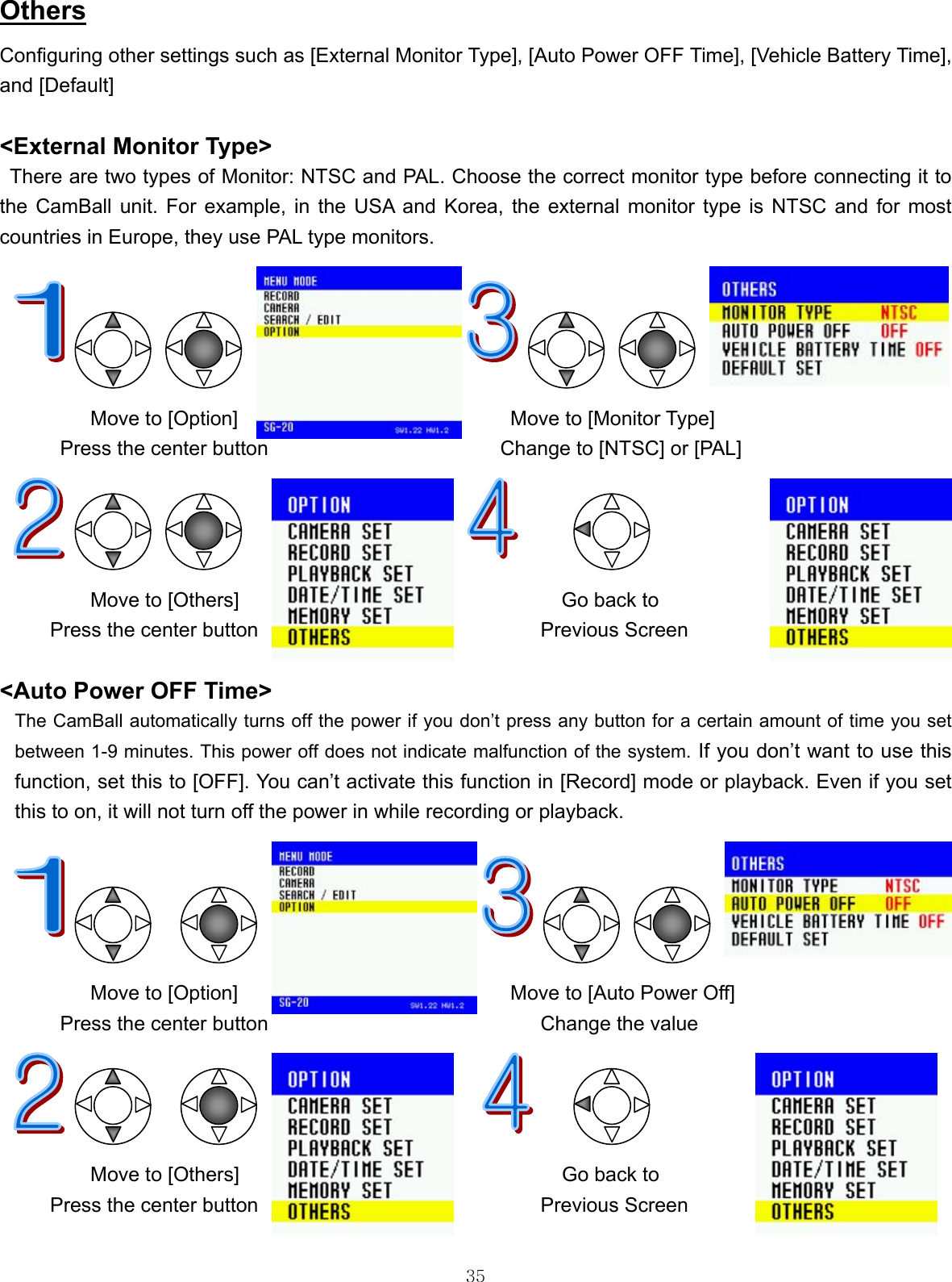  35Others Configuring other settings such as [External Monitor Type], [Auto Power OFF Time], [Vehicle Battery Time], and [Default]  &lt;External Monitor Type&gt; There are two types of Monitor: NTSC and PAL. Choose the correct monitor type before connecting it to the CamBall unit. For example, in the USA and Korea, the external monitor type is NTSC and for most countries in Europe, they use PAL type monitors.                                       Move to [Option]                           Move to [Monitor Type] Press the center button                       Change to [NTSC] or [PAL]              Move to [Others]       Go back to Press the center button                            Previous Screen                                 &lt;Auto Power OFF Time&gt;  The CamBall automatically turns off the power if you don’t press any button for a certain amount of time you set between 1-9 minutes. This power off does not indicate malfunction of the system. If you don’t want to use this function, set this to [OFF]. You can’t activate this function in [Record] mode or playback. Even if you set this to on, it will not turn off the power in while recording or playback.                           Move to [Option]                           Move to [Auto Power Off] Press the center button                           Change the value              Move to [Others]                                Go back to Press the center button                            Previous Screen  