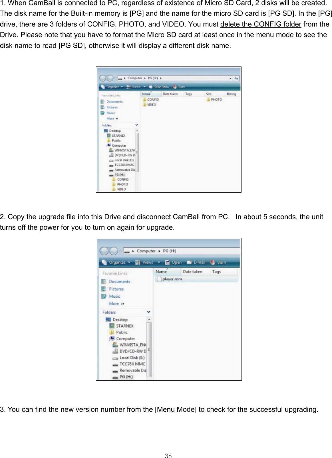  381. When CamBall is connected to PC, regardless of existence of Micro SD Card, 2 disks will be created. The disk name for the Built-in memory is [PG] and the name for the micro SD card is [PG SD]. In the [PG] drive, there are 3 folders of CONFIG, PHOTO, and VIDEO. You must delete the CONFIG folder from the Drive. Please note that you have to format the Micro SD card at least once in the menu mode to see the disk name to read [PG SD], otherwise it will display a different disk name.                2. Copy the upgrade file into this Drive and disconnect CamBall from PC.   In about 5 seconds, the unit turns off the power for you to turn on again for upgrade.                   3. You can find the new version number from the [Menu Mode] to check for the successful upgrading.      
