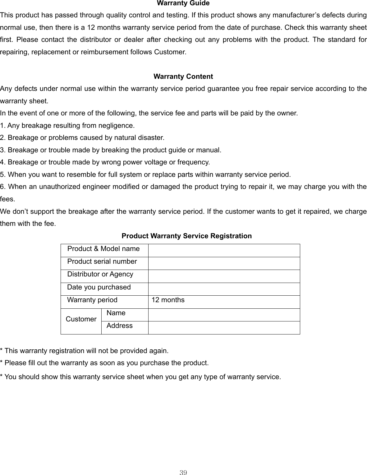  39  Warranty Guide This product has passed through quality control and testing. If this product shows any manufacturer’s defects during normal use, then there is a 12 months warranty service period from the date of purchase. Check this warranty sheet first. Please contact the distributor or dealer after checking out any problems with the product. The standard for repairing, replacement or reimbursement follows Customer.  Warranty Content Any defects under normal use within the warranty service period guarantee you free repair service according to the warranty sheet. In the event of one or more of the following, the service fee and parts will be paid by the owner. 1. Any breakage resulting from negligence. 2. Breakage or problems caused by natural disaster. 3. Breakage or trouble made by breaking the product guide or manual. 4. Breakage or trouble made by wrong power voltage or frequency. 5. When you want to resemble for full system or replace parts within warranty service period. 6. When an unauthorized engineer modified or damaged the product trying to repair it, we may charge you with the fees. We don’t support the breakage after the warranty service period. If the customer wants to get it repaired, we charge them with the fee. Product Warranty Service Registration Product &amp; Model name   Product serial number   Distributor or Agency   Date you purchased   Warranty period  12 months Name  Customer  Address   * This warranty registration will not be provided again. * Please fill out the warranty as soon as you purchase the product. * You should show this warranty service sheet when you get any type of warranty service. 