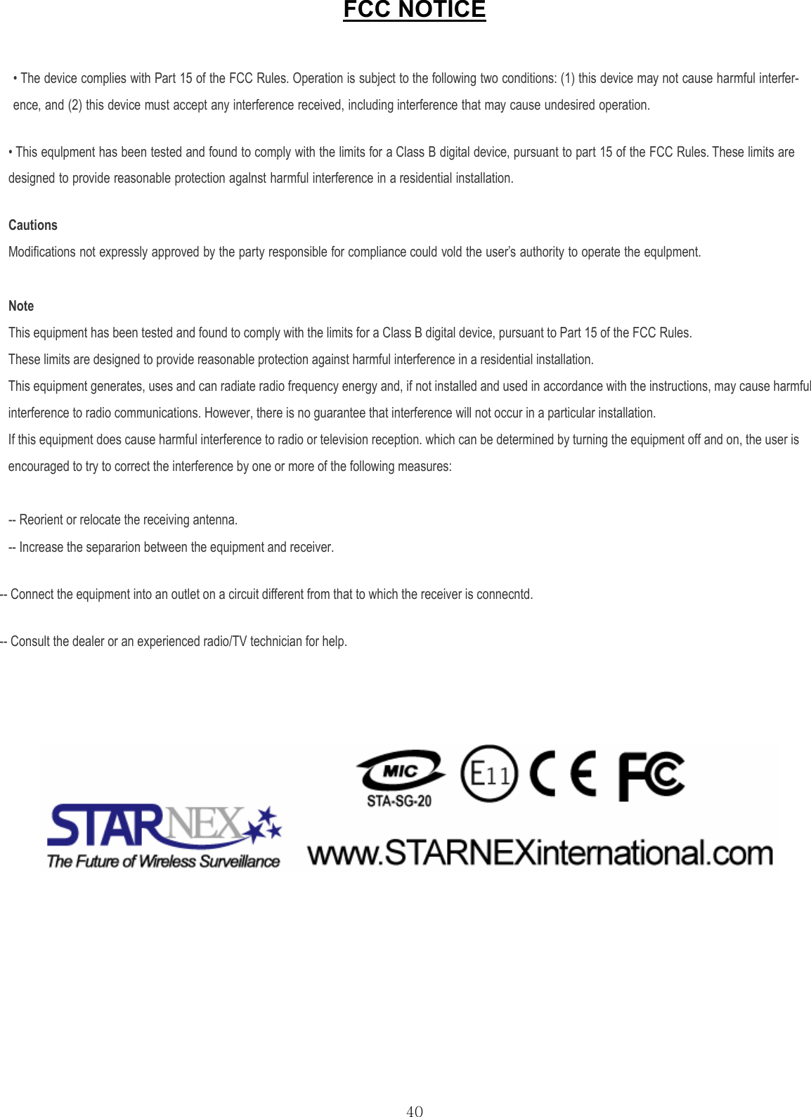  40FCC NOTICE  • The device complies with Part 15 of the FCC Rules. Operation is subject to the following two conditions: (1) this device may not cause harmful interfer- ence, and (2) this device must accept any interference received, including interference that may cause undesired operation. • This equlpment has been tested and found to comply with the limits for a Class B digital device, pursuant to part 15 of the FCC Rules. These limits are designed to provide reasonable protection agalnst harmful interference in a residential installation. Cautions Modifications not expressly approved by the party responsible for compliance could vold the user’s authority to operate the equlpment.    Note This equipment has been tested and found to comply with the limits for a Class B digital device, pursuant to Part 15 of the FCC Rules.   These limits are designed to provide reasonable protection against harmful interference in a residential installation.   This equipment generates, uses and can radiate radio frequency energy and, if not installed and used in accordance with the instructions, may cause harmful interference to radio communications. However, there is no guarantee that interference will not occur in a particular installation. If this equipment does cause harmful interference to radio or television reception. which can be determined by turning the equipment off and on, the user is encouraged to try to correct the interference by one or more of the following measures:   -- Reorient or relocate the receiving antenna. -- Increase the separarion between the equipment and receiver. -- Connect the equipment into an outlet on a circuit different from that to which the receiver is connecntd. -- Consult the dealer or an experienced radio/TV technician for help.      