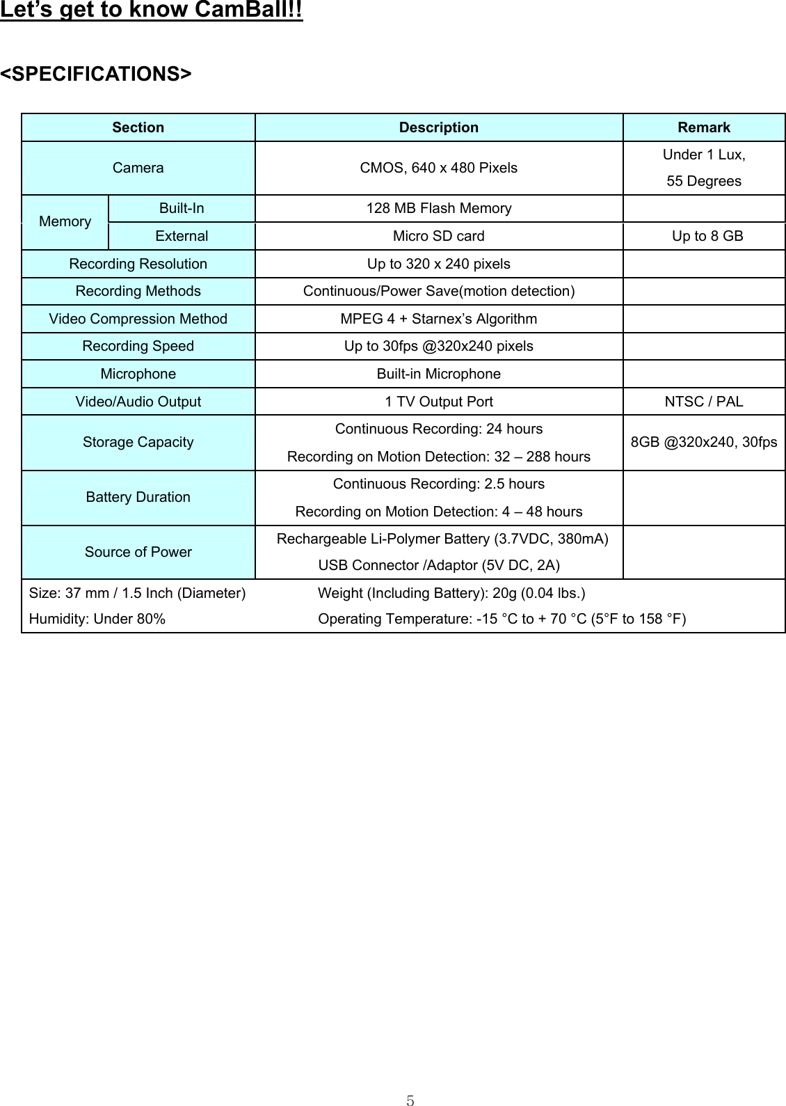  5Let’s get to know CamBall!!  &lt;SPECIFICATIONS&gt;  Section  Description  Remark Camera  CMOS, 640 x 480 Pixels  Under 1 Lux,   55 Degrees Built-In  128 MB Flash Memory    Memory External  Micro SD card    Up to 8 GB Recording Resolution  Up to 320 x 240 pixels    Recording Methods  Continuous/Power Save(motion detection)    Video Compression Method  MPEG 4 + Starnex’s Algorithm    Recording Speed  Up to 30fps @320x240 pixels    Microphone Built-in Microphone    Video/Audio Output  1 TV Output Port  NTSC / PAL Continuous Recording: 24 hours Storage Capacity Recording on Motion Detection: 32 – 288 hours 8GB @320x240, 30fps Continuous Recording: 2.5 hours Battery Duration Recording on Motion Detection: 4 – 48 hours   Source of Power    Rechargeable Li-Polymer Battery (3.7VDC, 380mA) USB Connector /Adaptor (5V DC, 2A)   Size: 37 mm / 1.5 Inch (Diameter)          Weight (Including Battery): 20g (0.04 lbs.)    Humidity: Under 80%                     Operating Temperature: -15 °C to + 70 °C (5°F to 158 °F)                