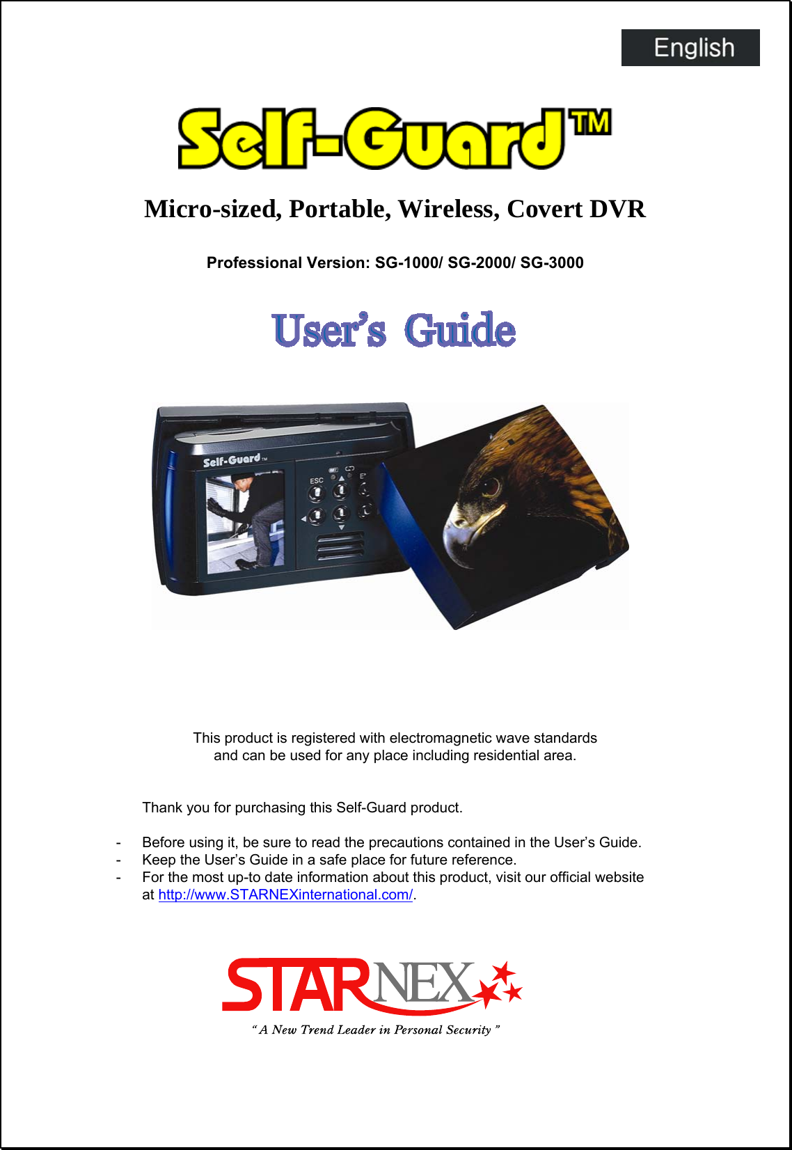   Micro-sized, Portable, Wireless, Covert DVR  Professional Version: SG-1000/ SG-2000/ SG-3000                      This product is registered with electromagnetic wave standards   and can be used for any place including residential area.   Thank you for purchasing this Self-Guard product.  -  Before using it, be sure to read the precautions contained in the User’s Guide. -  Keep the User’s Guide in a safe place for future reference. -  For the most up-to date information about this product, visit our official website   at http://www.STARNEXinternational.com/.                         