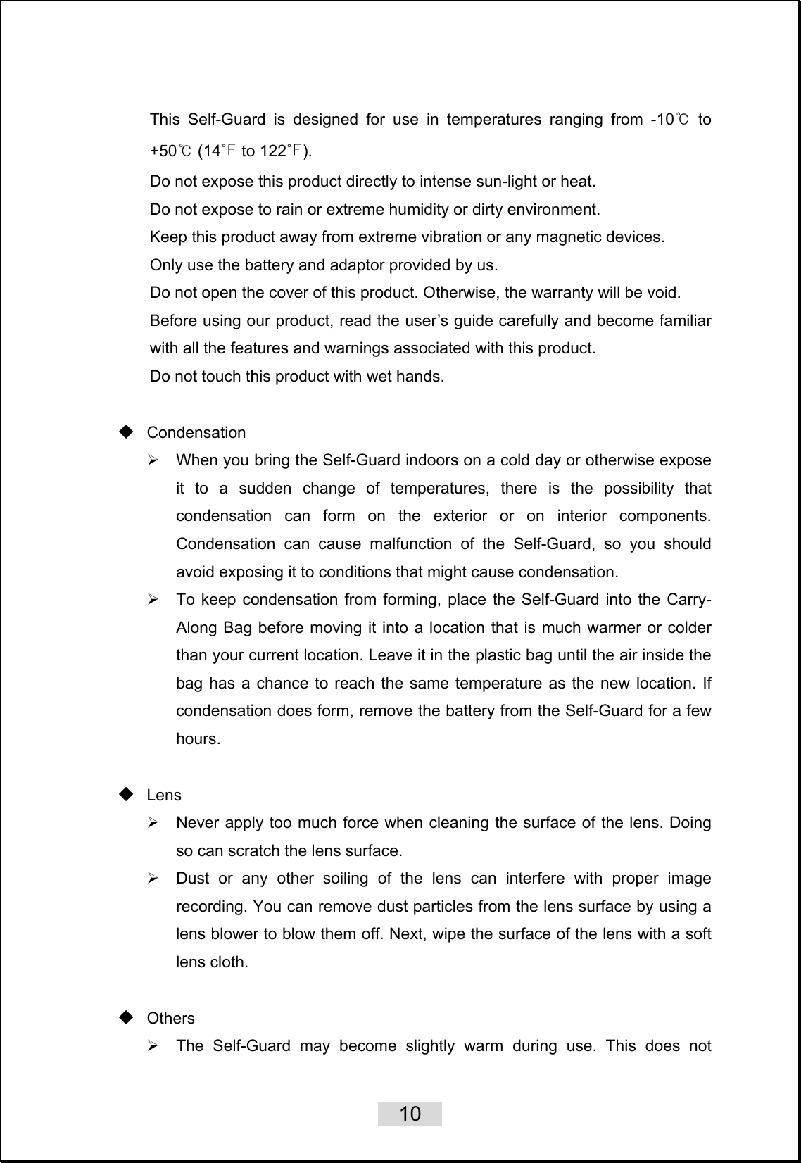    10   This Self-Guard is designed for use in temperatures ranging from -10℃ to +50℃ (14℉ to 122℉). Do not expose this product directly to intense sun-light or heat. Do not expose to rain or extreme humidity or dirty environment. Keep this product away from extreme vibration or any magnetic devices. Only use the battery and adaptor provided by us. Do not open the cover of this product. Otherwise, the warranty will be void. Before using our product, read the user’s guide carefully and become familiar with all the features and warnings associated with this product. Do not touch this product with wet hands.     Condensation ¾  When you bring the Self-Guard indoors on a cold day or otherwise expose it to a sudden change of temperatures, there is the possibility that condensation can form on the exterior or on interior components. Condensation can cause malfunction of the Self-Guard, so you should avoid exposing it to conditions that might cause condensation. ¾  To keep condensation from forming, place the Self-Guard into the Carry-Along Bag before moving it into a location that is much warmer or colder than your current location. Leave it in the plastic bag until the air inside the bag has a chance to reach the same temperature as the new location. If condensation does form, remove the battery from the Self-Guard for a few hours.    Lens ¾  Never apply too much force when cleaning the surface of the lens. Doing so can scratch the lens surface. ¾  Dust or any other soiling of the lens can interfere with proper image recording. You can remove dust particles from the lens surface by using a lens blower to blow them off. Next, wipe the surface of the lens with a soft lens cloth.   Others ¾  The Self-Guard may become slightly warm during use. This does not 
