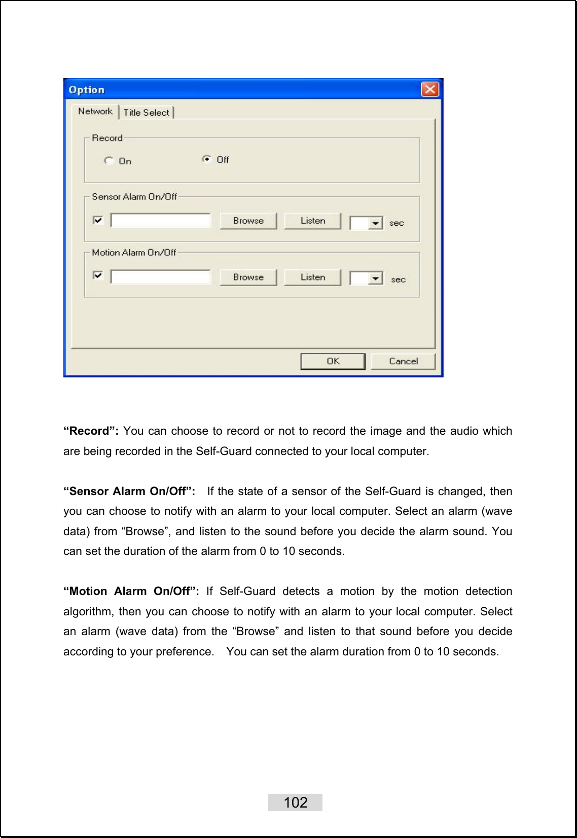    102      “Record”: You can choose to record or not to record the image and the audio which are being recorded in the Self-Guard connected to your local computer.  “Sensor Alarm On/Off”:    If the state of a sensor of the Self-Guard is changed, then you can choose to notify with an alarm to your local computer. Select an alarm (wave data) from “Browse”, and listen to the sound before you decide the alarm sound. You can set the duration of the alarm from 0 to 10 seconds.  “Motion Alarm On/Off”: If Self-Guard detects a motion by the motion detection algorithm, then you can choose to notify with an alarm to your local computer. Select an alarm (wave data) from the “Browse” and listen to that sound before you decide according to your preference.    You can set the alarm duration from 0 to 10 seconds.  