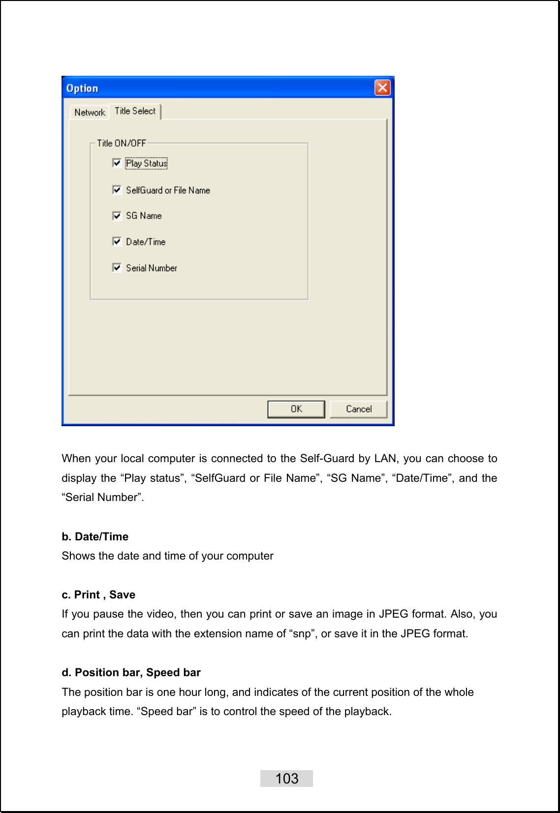    103     When your local computer is connected to the Self-Guard by LAN, you can choose to display the “Play status”, “SelfGuard or File Name”, “SG Name”, “Date/Time”, and the “Serial Number”.  b. Date/Time Shows the date and time of your computer  c. Print , Save If you pause the video, then you can print or save an image in JPEG format. Also, you can print the data with the extension name of “snp”, or save it in the JPEG format.  d. Position bar, Speed bar The position bar is one hour long, and indicates of the current position of the whole playback time. “Speed bar” is to control the speed of the playback.  