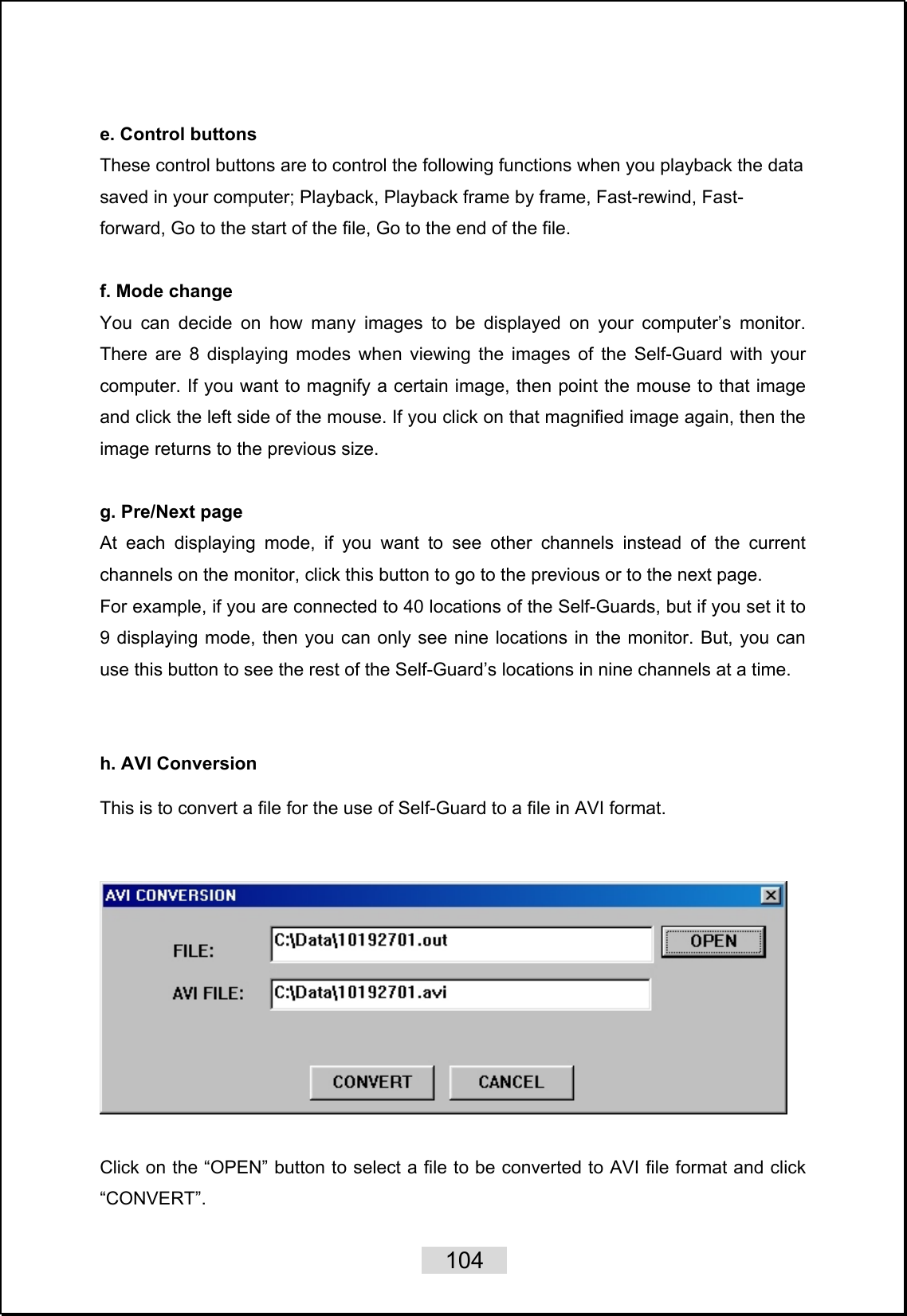    104   e. Control buttons These control buttons are to control the following functions when you playback the data saved in your computer; Playback, Playback frame by frame, Fast-rewind, Fast- forward, Go to the start of the file, Go to the end of the file.  f. Mode change You can decide on how many images to be displayed on your computer’s monitor. There are 8 displaying modes when viewing the images of the Self-Guard with your computer. If you want to magnify a certain image, then point the mouse to that image and click the left side of the mouse. If you click on that magnified image again, then the image returns to the previous size.  g. Pre/Next page At each displaying mode, if you want to see other channels instead of the current channels on the monitor, click this button to go to the previous or to the next page.   For example, if you are connected to 40 locations of the Self-Guards, but if you set it to 9 displaying mode, then you can only see nine locations in the monitor. But, you can use this button to see the rest of the Self-Guard’s locations in nine channels at a time.   h. AVI Conversion  This is to convert a file for the use of Self-Guard to a file in AVI format.       Click on the “OPEN” button to select a file to be converted to AVI file format and click “CONVERT”.  