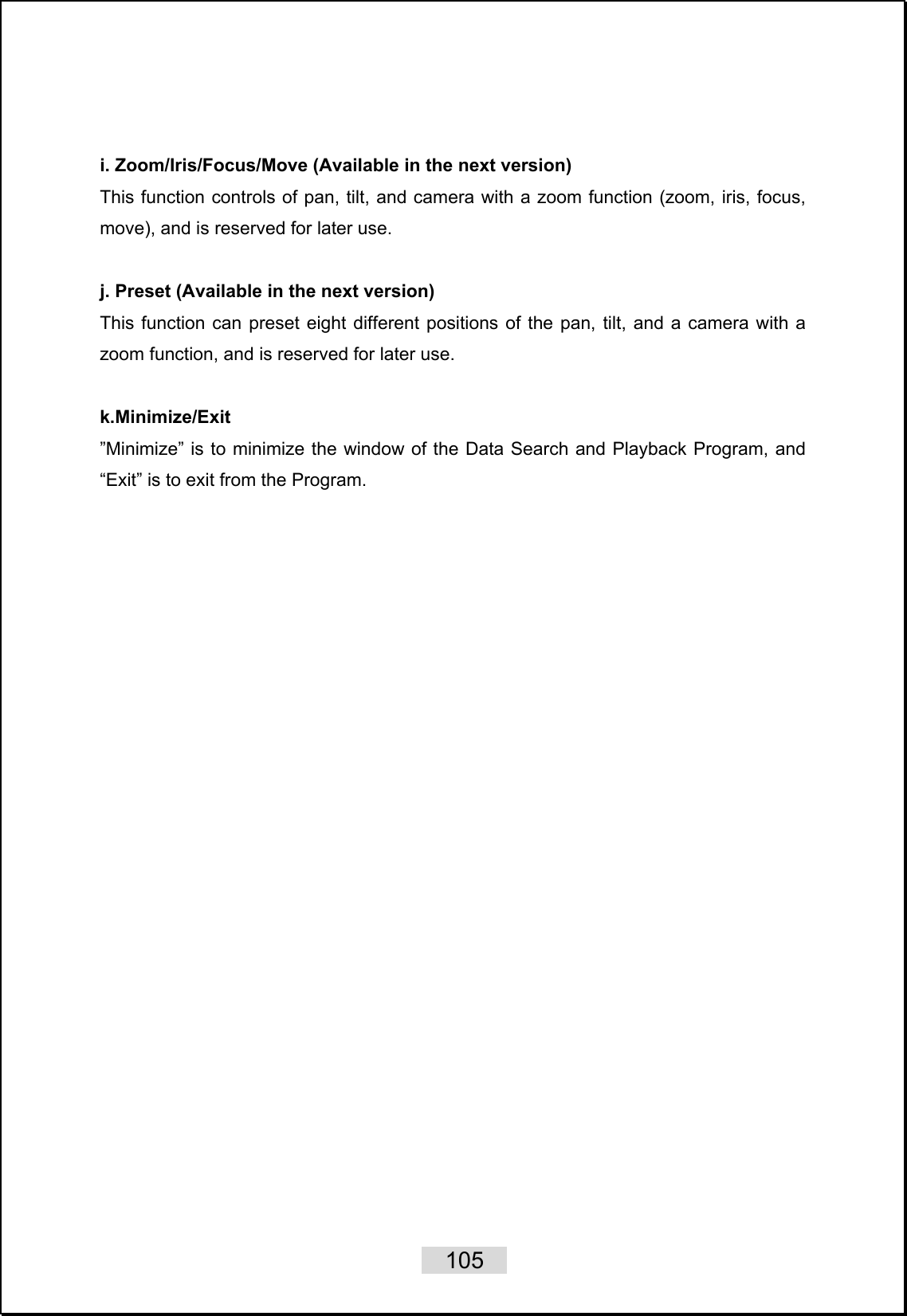    105    i. Zoom/Iris/Focus/Move (Available in the next version) This function controls of pan, tilt, and camera with a zoom function (zoom, iris, focus, move), and is reserved for later use.  j. Preset (Available in the next version) This function can preset eight different positions of the pan, tilt, and a camera with a zoom function, and is reserved for later use.  k.Minimize/Exit ”Minimize” is to minimize the window of the Data Search and Playback Program, and “Exit” is to exit from the Program.   