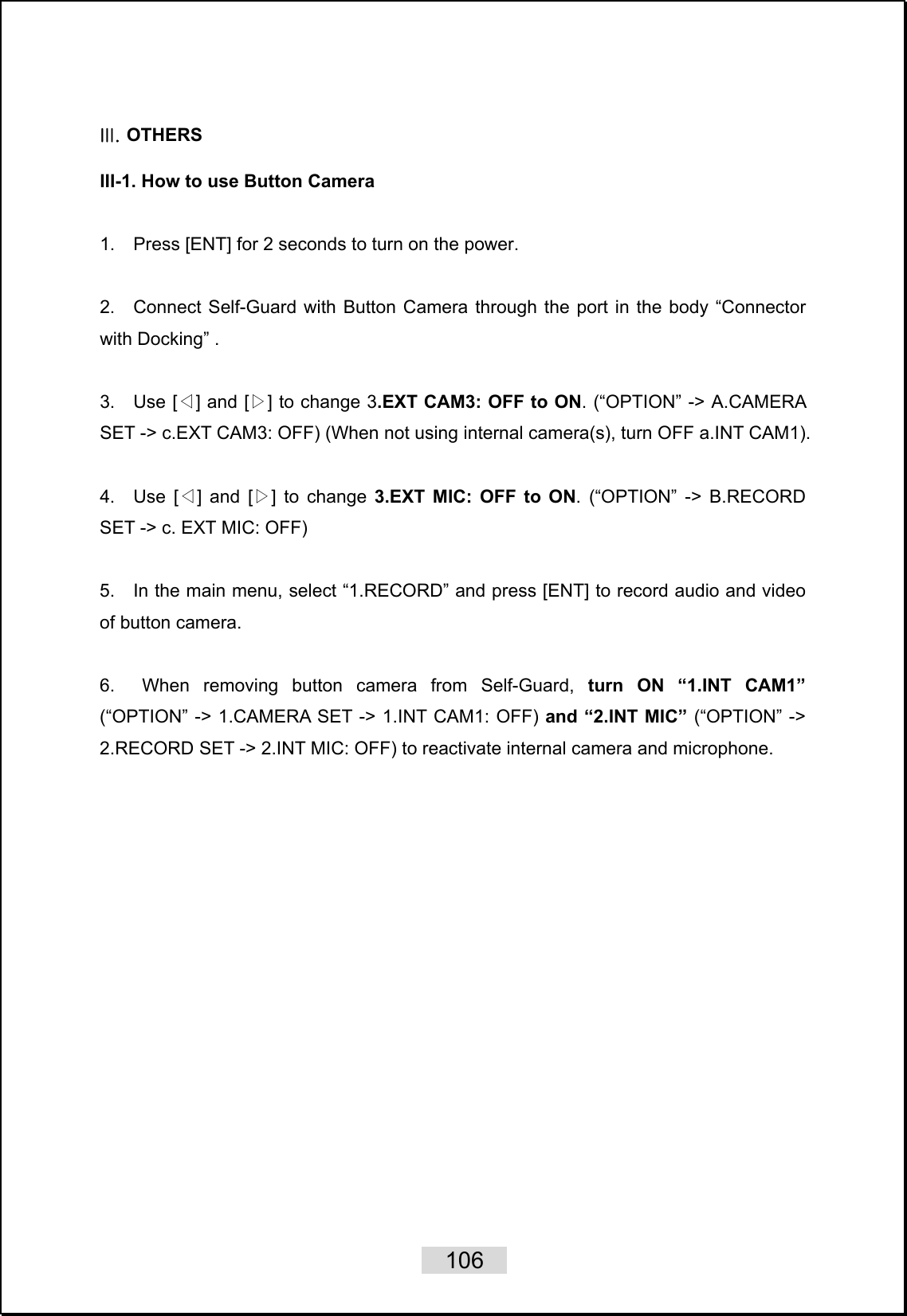    106   III. OTHERS   III-1. How to use Button Camera    1.    Press [ENT] for 2 seconds to turn on the power.     2.  Connect Self-Guard with Button Camera through the port in the body “Connector with Docking” .  3.    Use [ ] and [ ]◁▷ to change 3.EXT CAM3: OFF to ON. (“OPTION” -&gt; A.CAMERA SET -&gt; c.EXT CAM3: OFF) (When not using internal camera(s), turn OFF a.INT CAM1).  4.  Use [ ] and [ ]◁▷ to change 3.EXT MIC: OFF to ON. (“OPTION” -&gt; B.RECORD SET -&gt; c. EXT MIC: OFF)  5.    In the main menu, select “1.RECORD” and press [ENT] to record audio and video of button camera.  6.  When removing button camera from Self-Guard, turn ON “1.INT CAM1” (“OPTION” -&gt; 1.CAMERA SET -&gt; 1.INT CAM1: OFF) and “2.INT MIC” (“OPTION” -&gt; 2.RECORD SET -&gt; 2.INT MIC: OFF) to reactivate internal camera and microphone.  