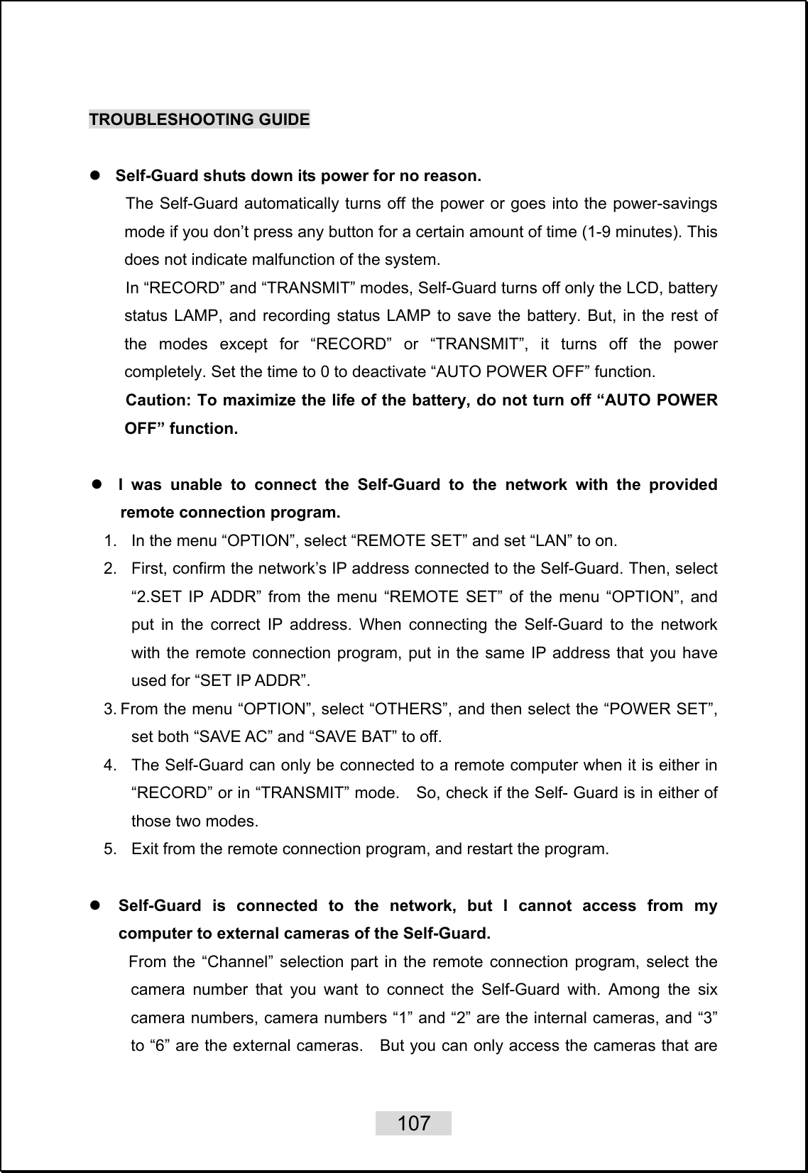    107   TROUBLESHOOTING GUIDE  z Self-Guard shuts down its power for no reason. The Self-Guard automatically turns off the power or goes into the power-savings mode if you don’t press any button for a certain amount of time (1-9 minutes). This does not indicate malfunction of the system. In “RECORD” and “TRANSMIT” modes, Self-Guard turns off only the LCD, battery status LAMP, and recording status LAMP to save the battery. But, in the rest of the modes except for “RECORD” or “TRANSMIT”, it turns off the power completely. Set the time to 0 to deactivate “AUTO POWER OFF” function.   Caution: To maximize the life of the battery, do not turn off “AUTO POWER OFF” function.  z I was unable to connect the Self-Guard to the network with the provided remote connection program. 1.  In the menu “OPTION”, select “REMOTE SET” and set “LAN” to on. 2.  First, confirm the network’s IP address connected to the Self-Guard. Then, select “2.SET IP ADDR” from the menu “REMOTE SET” of the menu “OPTION”, and put in the correct IP address. When connecting the Self-Guard to the network with the remote connection program, put in the same IP address that you have used for “SET IP ADDR”. 3. From the menu “OPTION”, select “OTHERS”, and then select the “POWER SET”, set both “SAVE AC” and “SAVE BAT” to off.   4.  The Self-Guard can only be connected to a remote computer when it is either in “RECORD” or in “TRANSMIT” mode.    So, check if the Self- Guard is in either of those two modes.   5.  Exit from the remote connection program, and restart the program.  z Self-Guard is connected to the network, but I cannot access from my computer to external cameras of the Self-Guard. From the “Channel” selection part in the remote connection program, select the camera number that you want to connect the Self-Guard with. Among the six camera numbers, camera numbers “1” and “2” are the internal cameras, and “3” to “6” are the external cameras.    But you can only access the cameras that are 